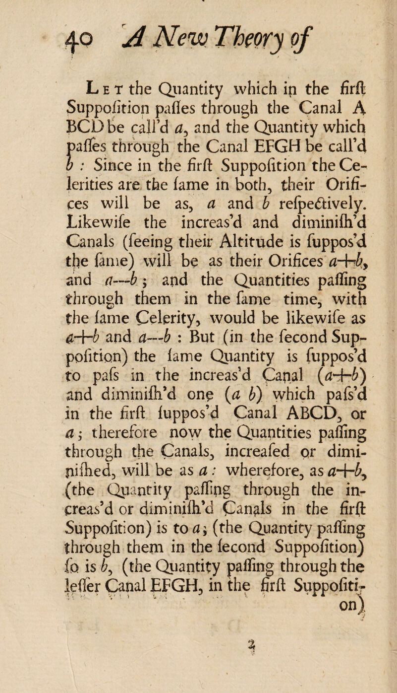 Let the Qiiantity which in the firft Suppolition pafles through the Canal A BCD be call’d and the Quantity which pafles through the Canal EFGH be call’d b : Since in the firft Suppofition the Ce¬ lerities are the lame in both, their Orifi¬ ces will be as, a and b relpedtively. Likewife the increas’d and diminifli’d Canals (feeing their Altitude is fuppos’d the lame) will be as their Orifices ^-+1^, and a—b; and the Quantities palling through them in the fame time, with the lame Celerity, would be likewife as ^4-^ and a—b : But (in the fecond Supr pofition) the lame Quantity is fuppos’d to pafs in the increas’d Caqal {d^b) and diminilh’d one {d b) which pafs’d in the firft luppos’d Canal ABCD, or a 5 therefore now the Quantities palling through the Canals, increafed qr dimi- nilhed, will be as a: wherefore, as (the (^antity palfing through the in¬ creas’d or diminilh’d Canals in the firft Suppofition) is to a; (the Quantity palling through them in the lecond Suppofition) fo is b^ (the Qiiantity pafling through the lelfer Canal EFGH, in the firft Suppofitir v. % r