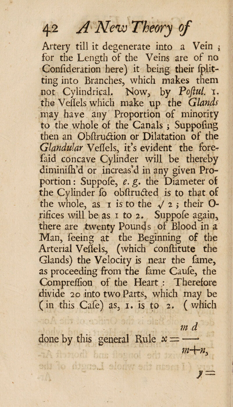 Artery till it degenerate into a Vein i for the Length of the Veins are of no Confideratioti here) it being, their fplit- ting into Branches^ which makes them not Cylindrical. Now^ by PoftuL i. the Veflels which make up the Glands may have any Proportion of minority to the whole of the Canals ; Suppofing then an Obftrudion or Dilatation of the Glandular Veffels, it’s evident the fore^ faid concave Cylinder will be thereby diminilli’d or increas’d in any given Pro¬ portion : Suppofe, e, g. the Diameter of the Cylinder fo obftrufted is to that, of the whole, as i is to the ^/ 2 ; their O- rifices will be as i to 2. Suppofe again, there are twenty Pounds of Blood in a Man, feeing at the Beginning of the Arterial Veflels, (which conftitute the Glands) the Velocity is near the fame, as proceeding from the lame Caufe, the Comprellion of the Heart : Therefore divide 20 into two Parts, which may be (in this Cafe) as, i. is to 2. ( v/hich ?n d done by this general Rule x. = —‘