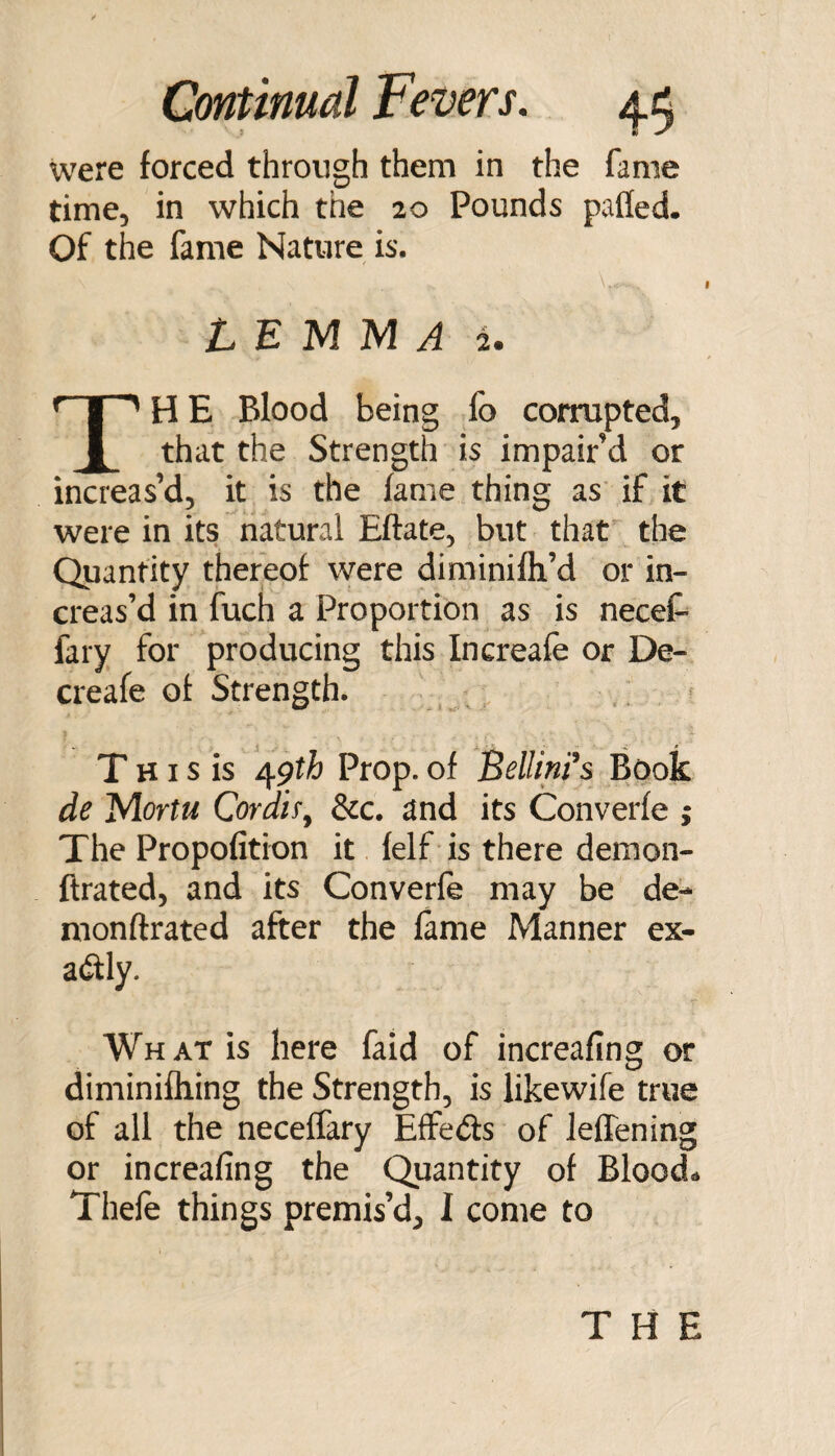 were forced through them in the fame time, in which the 20 Pounds palled. Of the fame Nature is. L E M M A 2. The Blood being fo corrupted, that the Strength is impair’d or increas’d, it is the fame thing as if it were in its natural Eftate, but that the Quantity thereof were diminifli’d or in¬ creas’d in fuch a Proportion as is necet fary for producing this Increafe or De- creafe of Strength. T HI s is /^gth Prop, of BellinFs Book de Mortu Cordif^ 3cc. and its Converfe ; The Propofition it felf is there demon- ftrated, and its Converfe may be de- monftrated after the fame Manner ex¬ actly. What is here faid of increafing or diminifliing the Strength, is likewife true of all the neceffary Effeds of leffening or increafing the Quantity of Bloods Thefe things premis’d, I come to THE