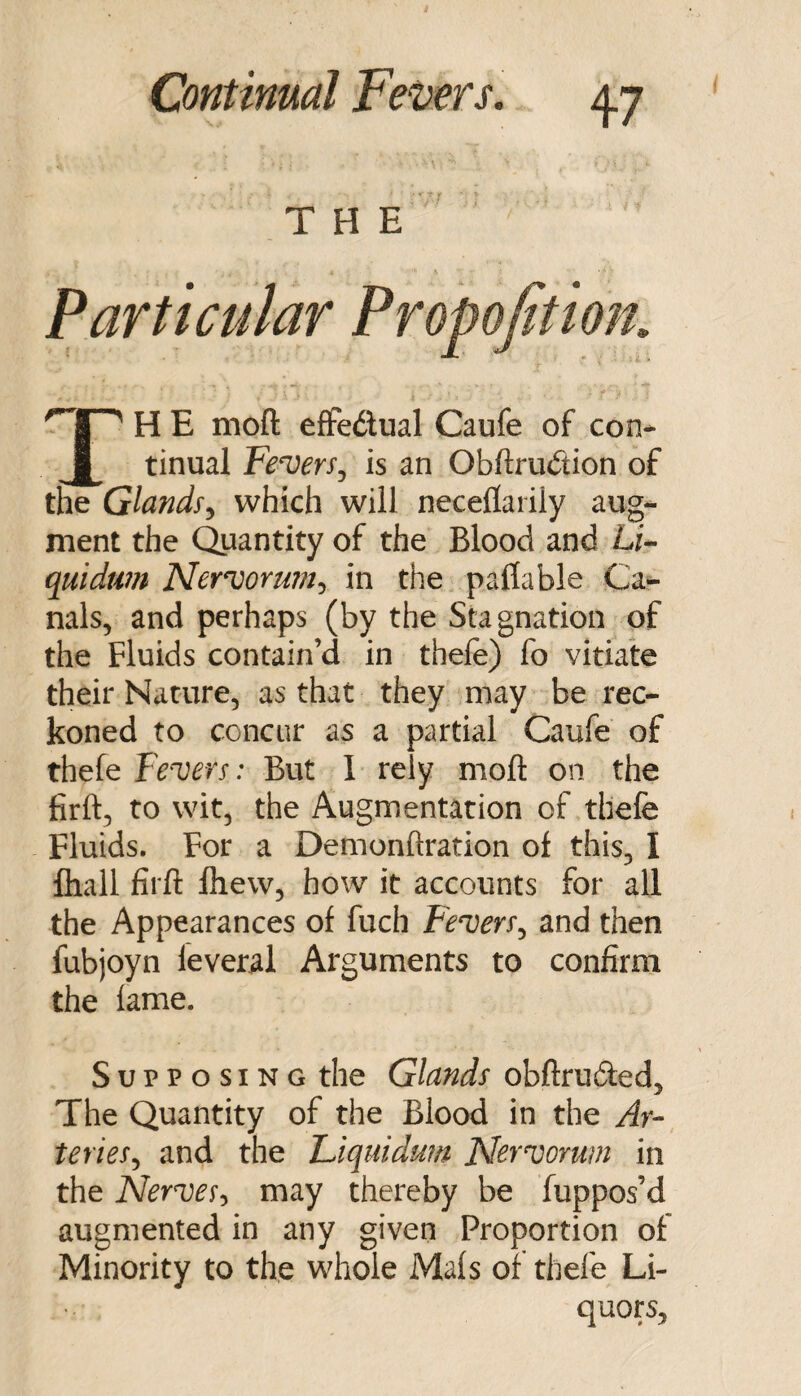 THE Particular Propofition, H E moft effedual Caufe of con* ^ tinual FewrSj is an Obftrudion of the Glands^ which will neceflarily aug¬ ment the Quantity of the Blood and L/- quidtm Ner^ormn^ in the paflable Ca¬ nals, and perhaps (by the Stagnation of the Fluids contain’d in thefe) fo vitiate their Nature, as that they may be rec¬ koned to concur as a partial Caufe of thefe Fevers: But 1 rely moft on the firft, to wit, the Augmentation of thefe Fluids. For a Demonftration of this, I fliall firft fliew, how it accounts for aU the Appearances of fuch Fevers^ and then fubjoyn feveral Arguments to confirm the lame. Supposing the Glands obftruded. The Quantity of the Blood in the Ar¬ teries., and the Liquiduin Nervorum in the Nerves-, may thereby be fuppos’d augmented in any given Proportion of Minority to the whole Mals of thefe Li¬ quors,