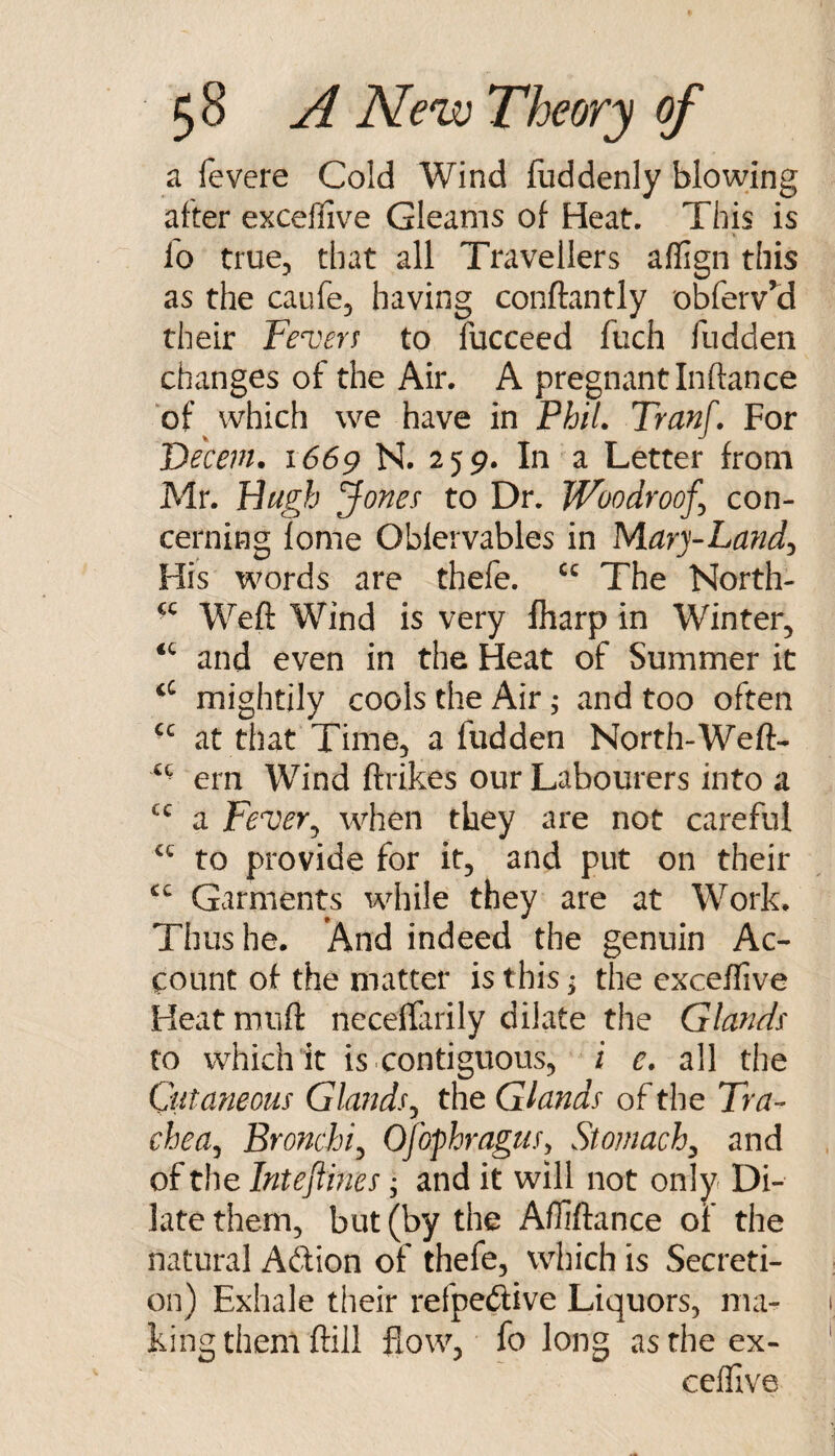 a fevere Cold Wind fiiddenly blowing after exceflive Gleams of Heat. This is lo true, that all Travellers aflign this as the caufe, having conftantly obferv’d their Fencers to fucceed fuch fudden changes of the Air. A pregnant Inftance of vvhich we have in PhiL Tranf. For Decern. 1669 N. 259. In a Letter from Mr. Hugh Jones to Dr. Woodroof^ con¬ cerning lome Oblervables in Mary-Lmid^ His words are thefe. The North- Weft Wind is very fharp in Winter, and even in the Heat of Summer it mightily cools the Air; and too often at that Time, a fudden North-Weft- ^ ■ ern Wind ftrikes our Labourers into a a Fever^ when they are not careful to provide for it, and put on their Garments while they are at Work. Thus he. *And indeed the genuin Ac¬ count of the matter is this; the exceffive Heat niuft necelfarily dilate the Glands to which it is .contiguous, i e, all the Cutaneous Glands^ the Glands of the Tra- chea^ Bronchi:^ OjophraguSy Stomachy and of the Intestines ^ and it will not only Di¬ late them, but (by the Aftiftance of the natural Adion of thefe, which is Secreti¬ on) Exhale their refpedive Liquors, ma¬ king them ftill flow, fo long as the ex¬ ceflive