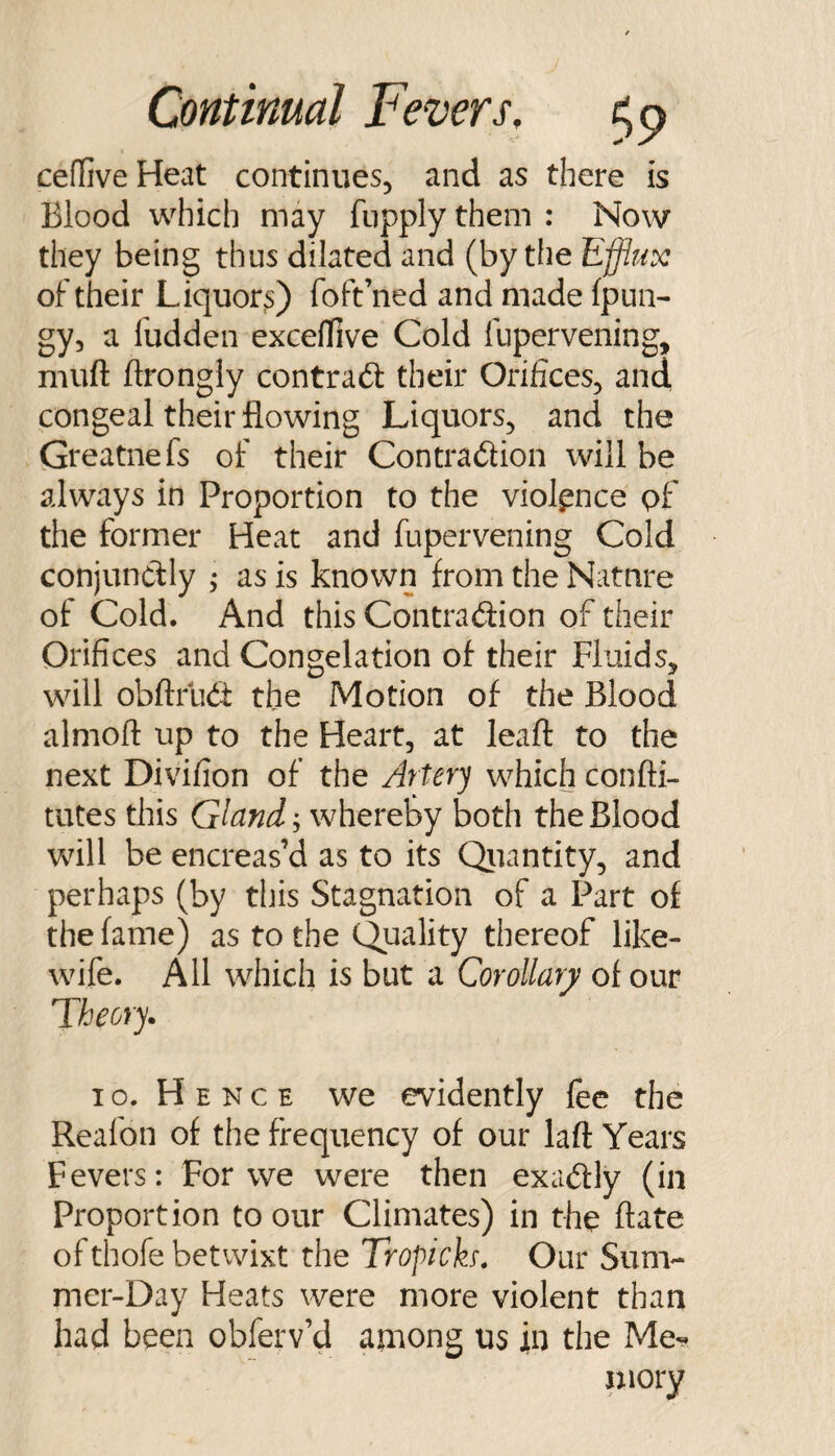 ceflive Heat continues, and as there is Blood which may fupply them : Now they being thus dilated and (by the Efflux of their Liquors) foft’ned and made (pun- gy, a fudden exceflive Cold fupervening, muft ftrongly contract their Orifices, and congeal their flowing Liquors, and the Greatnefs of their Contradion will be always in Proportion to the violence pf the former Heat and fupervening Cold conjunctly ; as is known from the Natnre of Cold. And this Contraction of their Orifices and Congelation of their Fluids, will obftfud: the Motion of the Blood almoft up to the Heart, at leaft to the next Divifion of the Artery which confti- tutes this Glandwhevo'oy both the Blood will be encreas’d as to its Qiiantity, and perhaps (by this Stagnation of a Part of the fame) as to the Quality thereof like- wife. All which is but a Corollary of our Theory. I o. H E N c E we evidently fee the Reafon of the frequency of our laft Years Fevers: For we were then exaCfly (in Proportion to our Climates) in the ftate ofthofe betwixt the Tropich, Our Sum¬ mer-Day Heats were more violent than had been obferv’d among us jin the Me- niory