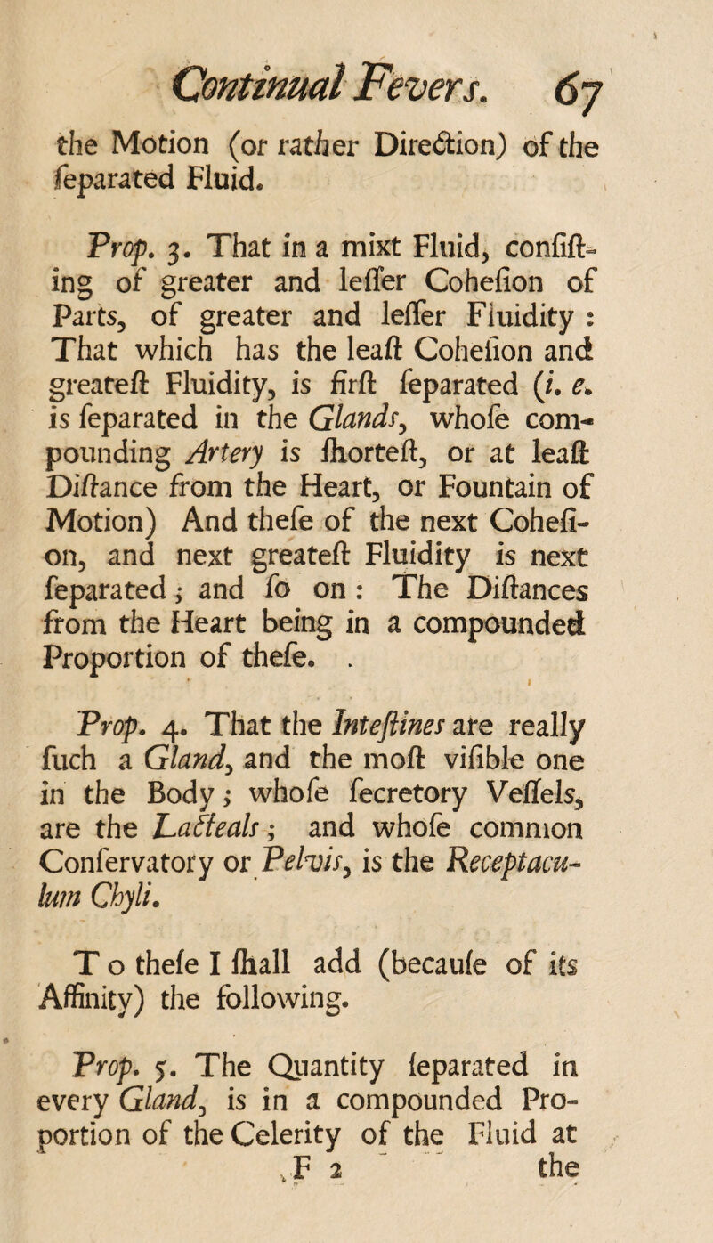 the Motion (or rather Diredion) of the feparated Fluid. Pref. 3. That in a mixt Fluid, confift^ ing of greater and leffer Cohelion of Parts, of greater and lelTer Fluidity : That which has the leaft Cohelion and greateft Fluidity, is firft feparated (J. e. is feparated in the Glandfy whole com¬ pounding Artery is fhorteft, or at leaft Diftance from the Heart, or Fountain of Motion) And thefe of the next Cohefi- on, and next greateft Fluidity is next feparated j and fo on: The Diftances from the Heart being in a compounded Proportion of thefe. . * I Trop. 4. That the Inteftines are really fuch a Glands and the moft vifible one in the Body; whofe fecretory Veffels^ are the Latteah; and whofe common Confervatory or Pelvis^ is the Receptacu- lum Chyli. T o thefe I fliall add (becaufe of its Affinity) the following. Prop. 5. The Quantity feparated in every Glandj is in a compounded Pro¬ portion of the Celerity of the Fluid at , F 2 “ ^ the