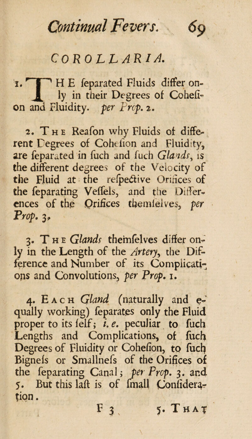 COROLL ARI/i. I. H E feparated Fluids differ on- ^ ly in their Degrees of Cohefi- on and Fluidity, per prop. z. 2. T H E Reafon why Fluids of diffe¬ rent Degrees of Cohefion and Fluidity, are feparated in fuch and fuch Glands, is the different degrees of the Velocity of the Fluid at the relpetftive Ormces of the feparating Veffels, and the Differ¬ ences of the Orifices themlelves, per ■ Prop. 3, 3. T H E Glands themfelves differ on¬ ly in the Length of the Artery, the Dif¬ ference and Number of its Complicati¬ ons and Convolutions, per Prop. i. 4. Each Gland (naturally and e- qually working) feparates only the Fluid proper to its felf; e. peculiar to fuch Lengths and Complications, of fuch Degrees of Fluidity or Cohefion, to fuch Bignefs or Smallnefs of the Orifices of the feparating Canal; per Prop. 3. and 5. But this laft is of fmall Confider^r tipn. F 3 . 5. That