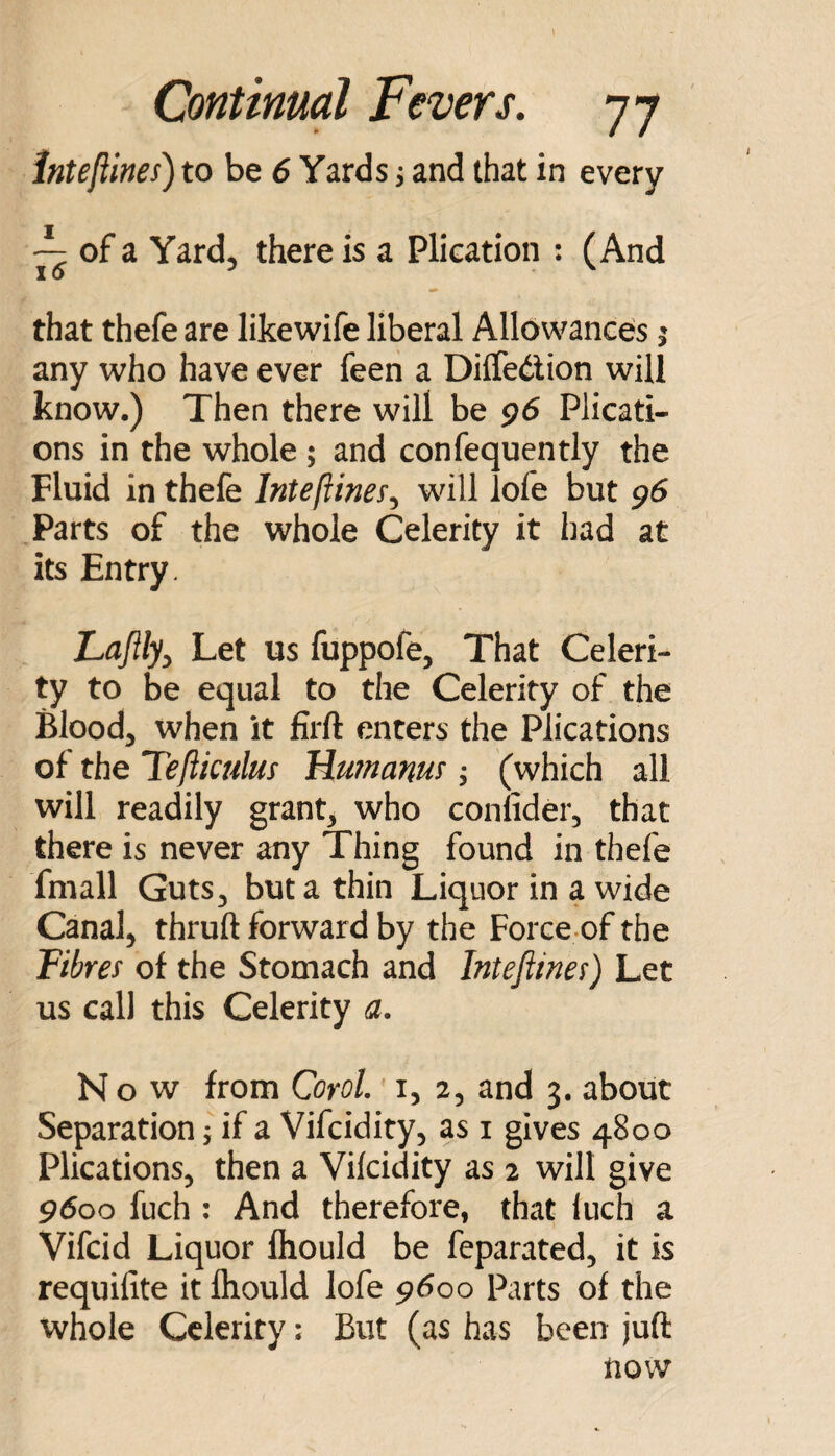 inteftines) to be 6 Yards s and that in every ^ of a Yard, there is a Plication : (And that thefe are likewife liberal Allowances i any who have ever feen a Diifeilion will know.) Then there will be 96 Plicati¬ ons in the whole ; and confequently the Fluid in thefe Intefiines^ will lole but g6 Parts of the whole Celerity it had at its Entry. Lajlly^ Let us fuppofe, That Celeri¬ ty to be equal to the Celerity of the Blood, when it firft enters the Plications of the Tefticulus Mmnanur; (which all will readily grant, who conlider, that there is never any Thing found in thefe fmall Guts, but a thin Liquor in a wide Canal, thruft forward by the Force of the Fibres of the Stomach and Interims) Let us call this Celerity a. Now from QoroL' i, 2, and 3. about Separation; if a Vifcidity, as i gives 4800 Plications, then a Vilcidity as 2 will give 9^00 fuch : And therefore, that iuch a Vifcid Liquor Ihould be feparated, it is requifite it fliould lofe 9600 Parts of the whole Celerity: But (as has been juft now