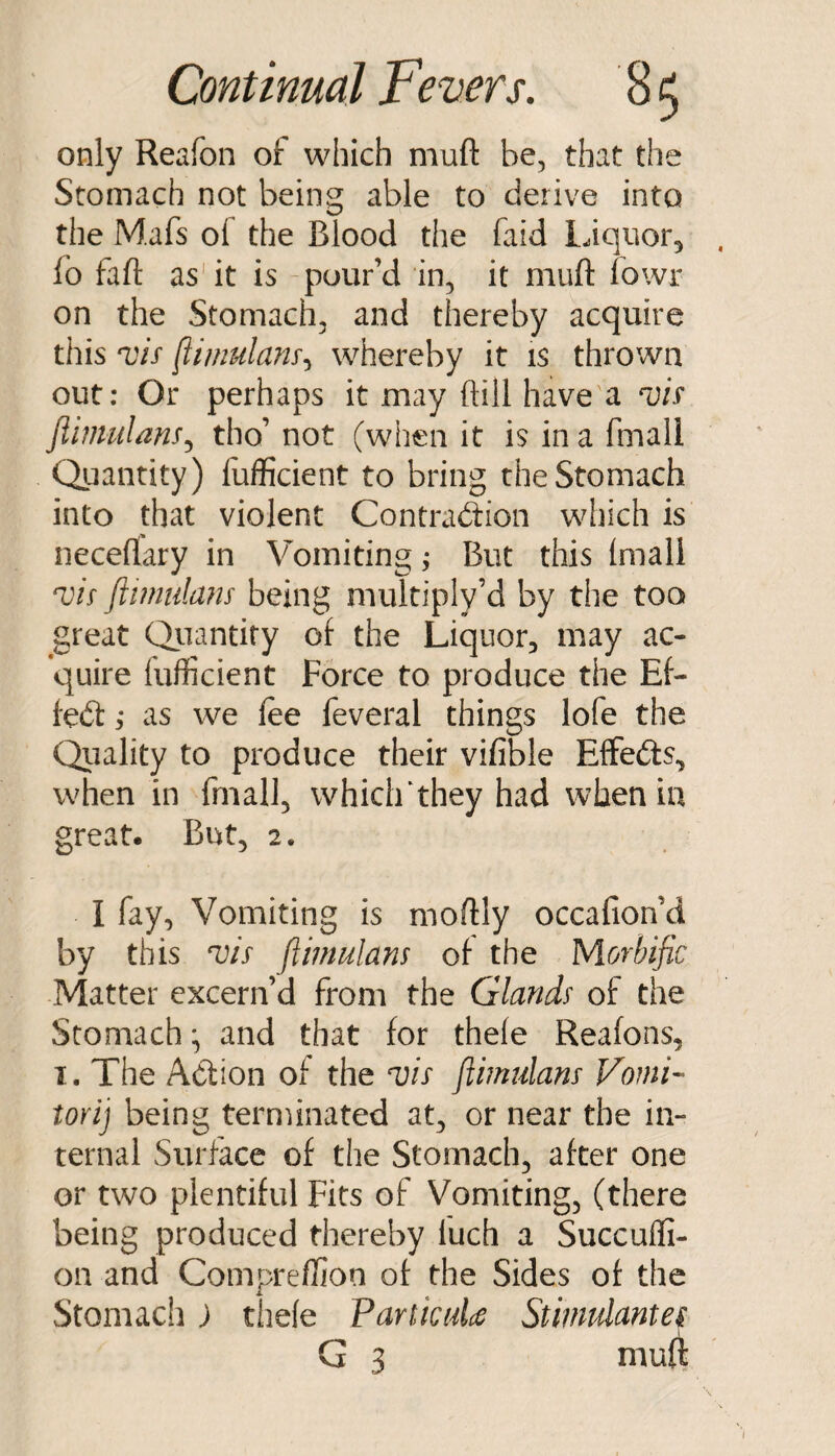 only Reafon of which muft be, that the Stomach not being able to derive into the Mafs of the Blood the faid liquor^ fo fall: as'it is pour’d in, it muft fowr on the Stomach, and thereby acquire this ‘vis whereby it is thrown out; Or perhaps it may ftill have'a T/r Jtimulans^ tho’ not (when it is in a fmall Quantity) liafficient to bring the Stomach into that violent Contraction which is neceflary in Vomitings But this (mall T/V ftimulans being multiply’d by the too great Quantify of the Liquor, may ac¬ quire fufficient Force to produce the Ef¬ fect as we fee feveral things lofe the Qiiality to produce their vifible EflfeCts, when in fmall, whiclFthey had when in great. But, 2. I fay, Vomiting is moftly occafion’d by this ftimulans of the Morbific Matter excern’d from the Glands of the Stomach *, and that for thefe Reafons, I. The Action of the a)is ftimulans Vomi- tori] being terminated at, or near the in¬ ternal Surface of the Stomach, after one or two plentiful Fits of Vomiting, (there being produced thereby fuch a Succulfi- on and Compreffion of the Sides of the Stomach; thefe VankuU Stimulantes