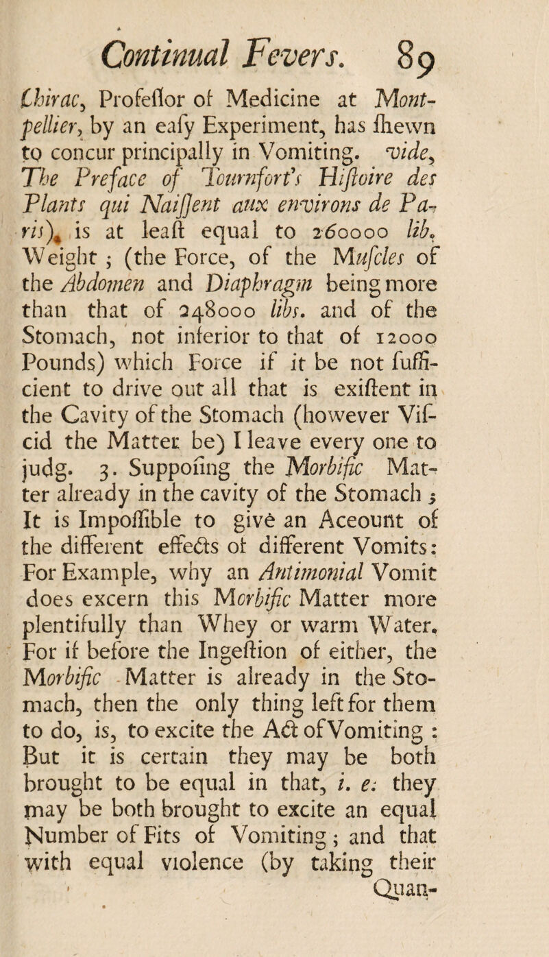 Chirac^ Profellor of Medicine at MonU pellievy by an eafy Experiment, has lliewn tQ concur principally in Vomiting, ^ide^ The Preface of Tournforfs Hifwire des Plants qiii Naifjent anx environs de Pa^ ris\ is at leaft equal to 260000 UL Weight ; (the Force, of the Mufcles of the Abdojnen and Diaphragm being more than that of Q48000 lihf. and of the Stomach, not inferior to that of 12000 Pounds) which Force if it be not fuffi- cient to drive out all that is exiftent in the Cavity of the Stomach (however Vif- cid the Matter be) I leave every one to judg. 3. Supponng the Morbific Mat¬ ter already in the cavity of the Stomach s It is ImpolTible to give an Account of the different effeds of different Vomits: For Example, why an Antimonial Vomit does excern this Morbific Matter more plentifully than Whey or warm Water, For if before the Ingeftion of either, the Morbific - Matter is already in the Sto¬ mach, then the only thing left for them to do, is, to excite the Ad of Vomiting : But it is certvain they may be both brought to be equal in that, i. e: they may be both brought to excite an equal Number of Fits of Vomiting; and that with equal violence (by taking their ' Qiian-
