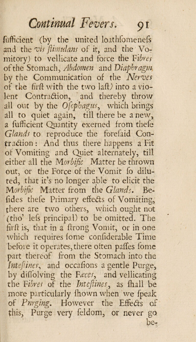 fiifficient (by the united loathfomenefs and the ftimnlans of it, and the Vo^ mitory) to vellicate and force the fibres of the Stomach, Abdomen and Diaphragm. by the Communication of the Nerves of the firft with the two iaftj^ into a vio¬ lent Contradtion, ^and thereby throw all out by the Ofophagus^ which brings all to quiet again, till there be a new, a fufficient Quantity exerned from thefe Glands to reproduce the forefaid Con- tradion: And thus there happens a Fit of Vomiting and C^iiet alternately, till either all the Morbific Matter be thrown out, or the Force of the Vomit fo dilu¬ ted, that it’s no longer able to elicit the Morbific Matter from the Glands. Be- fides thefe Primary effeds of Vomiting, there are two others, which ought not (tho’ lefs principal) to be omitted. The firfi: is, that in a ftrong Vomit, or in one which requires fome confiderable Time before it operates, there often paffes fome part thereof from the Stomach into the Intefiinei\ and occafions a gentle Purge, by difiblving the F^c^x, and vellicating the fibres of the Intcfiines^ as fliall be more particularly fhown when we fpeak of Pnrging. However the EfFeds of this, Purge very feldom, or never go, be«