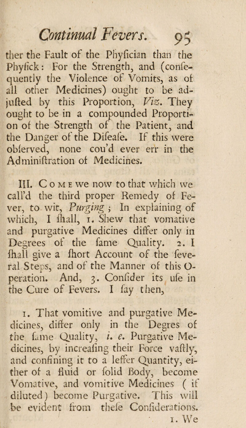 ther the Fault of the Phyfician than the Phyfick: For the Strength^ and (confe- quently the Violence of Vomits, as ol all other Medicines) ought to be ad- jufted by this Proportion, Viz. They ought to be in a compounded Proporti¬ on of the Strength of the Patient, and the Danger of the Difeafe. If this were obferved, none cou’d ever err in the Adminiftration of Medicines. III. C o M E we now to that which we call’d the third proper Remedy of Fe¬ ver, to. wit. Purging ; In explaining of which, I iliall, i. Shew that vomative and purgative Medicines differ only in Degrees of the fame Quality. 2. I fliall give a fliort Account of the feve- ral Steps, and of the Manner of this O- peration. And, 3. Confider its ufe in the Cure of Fevers. I fay then, I. That vomitive and purgative Me¬ dicines, differ only in the Degres of the fame Qiiality, /. e. Purgative Me¬ dicines, by increaling their Force vaftly, and confining it to a lefter Qiiantity, ei¬ ther of a fluid or folid Body, become Vomative, and vomitive Medicines ( if diluted) become Purgative. This will be evident from thele Confiderations.