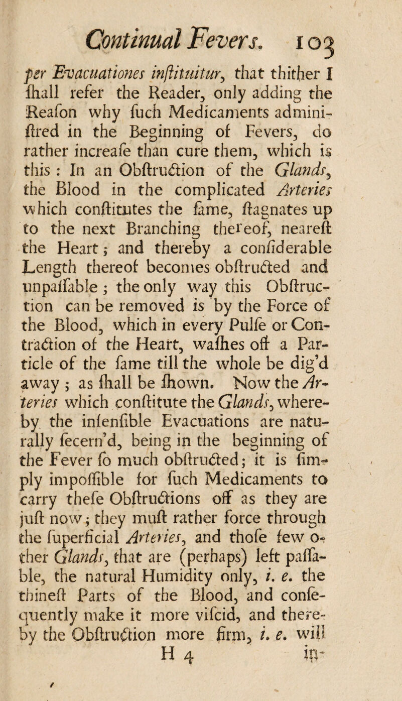 fsr Evacuationes mftituitur^ that thither I fhall refer the Reader, only adding the Reafon why fuch Medicaments admini- ftrcd in the Beginning of Fevers, do rather increafe than cure them, which is this : In an Obftrudion of the Glandf^ the Blood in the complicated Arteries which conftimtes the fame, ftagnates up to the next Branching thereof^ neareft the Heart; and there% a confiderable Length thereof becomes obflruded and unpalfable ; the only way this Obftruc- tion can be removed is by the Force of the Blood, w^hich in every Pulfe or Con- tradion of the Heart, wafhes oft a Par¬ ticle of the fame till the whole be dig’d away ; as fhall be fhown. Now the Ar-* teries w^hich conftitute the Glands^ where¬ by the infenfible Evacuations are natu¬ rally fecern’d, being in the beginning of the Fever fo much obftruded; it is lim¬ ply impoflible for fuch Medicaments to carry thefe Obftrudions off as they are juft now; they muft rather force through the fuperficial Arteries^ and thofe few o-? ther Glandsj that are (perhaps) left paffa- ble, the natural Humidity only, /. e. the thineft Parts of the Blood, and confe- quently make it more vifcid, and there¬ by the Obftrudion more firm, i* e. whl! H 4 ip-