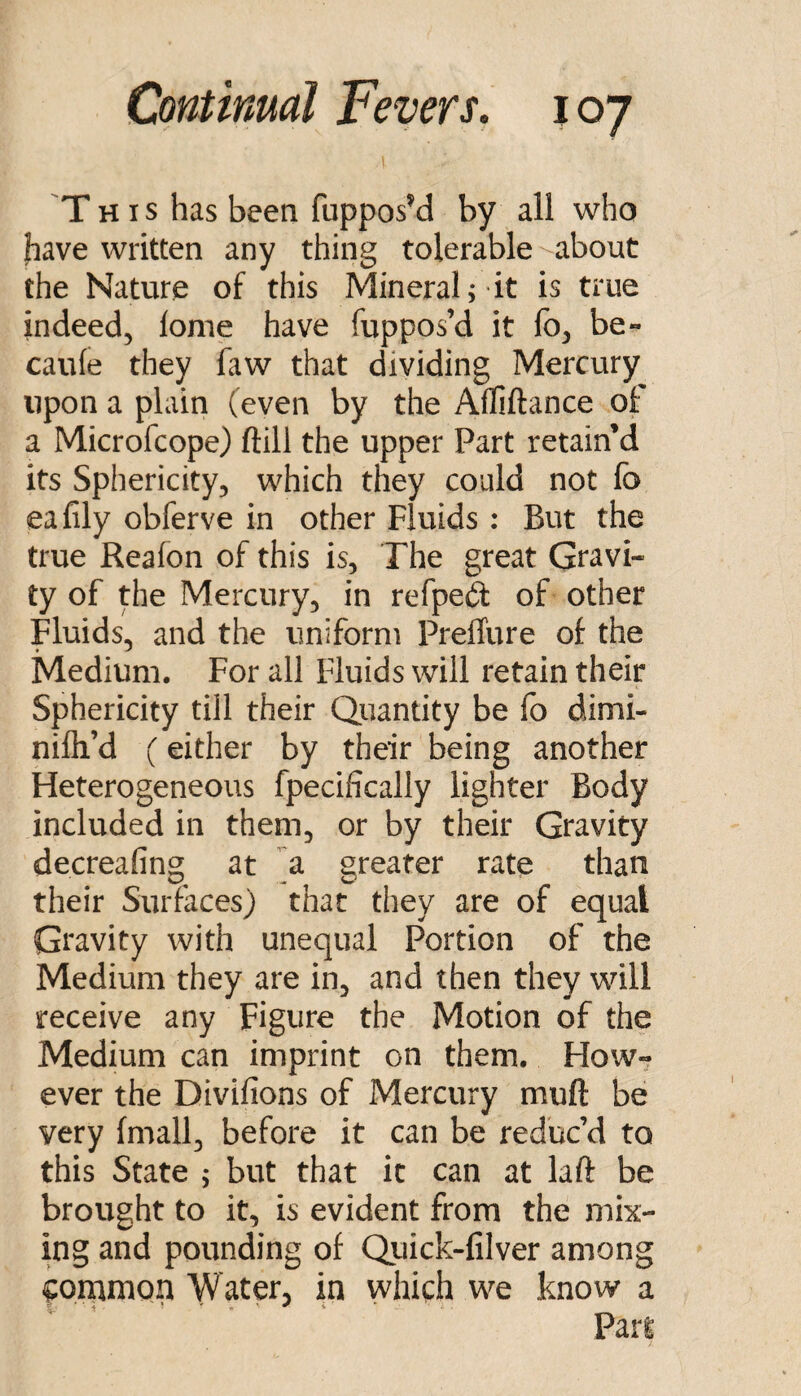 This has been fupposM by all who have written any thing tolerable about the Nature of this Mineral; it is true indeed, lome have fuppos’d it fb, be« caule they faw that dividing Mercury upon a plain (even by the Afliftance of a Microfcope) ftill the upper Part retain’d its Sphericity, which they could not fo eafily obferve in other Fluids : But the true Reafon of this is, The great Gravi¬ ty of the Mercury, in refpeft of other Fluids, and the uniform PrelTure of the Medium. For all Fluids will retain their Sphericity till their Quantity be fo dimi- nifli’d (either by their being another Fleterogeneous fpecifically lighter Body included in them, or by their Gravity decreafing at a greater rate than their Surfaces) that they are of equal Gravity with unequal Portion of the Medium they are in, and then they will receive any Figure the Motion of the Medium can imprint on them. FIow^ ever the Divifions of Mercury muft be very fmall, before it can be reduc’d to this State ; but that it can at laft be brought to it, is evident from the mix¬ ing and pounding of Qiiick-filver among common Water, in which we know a