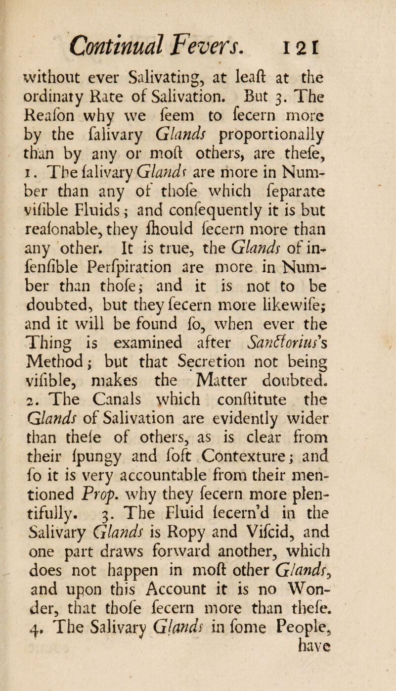 without ever Salivating, at leaft at the ordinary Rate of Salivation. But 3. The Keafon why we feem to fecern more by the falivary Glands proportionally than by any or moft others, are thefe, 1. The lalivary Glands are more in Num¬ ber than any of thofe which feparate viiible Fluids ; and confequently it is but rcalonable, they Ihould fecern more than any other. It is true, the Glands of in- fenfible Perfpiration are more in Num¬ ber than thofe; and it is not to be doubted, but they fecern more likewife; and it will be found fo, when ever the Thing is examined after SanFtorius's Method; but that Secretion not being vilible, makes the Matter doubted. 2. The Canals which conftitute the Glands of Salivation are evidently wider than thele of others, as is clear from their Ipungy and foft Contexture; and fo it is very accountable from their men¬ tioned Prop, why they fecern more plen¬ tifully. 3. The Fluid lecern’d in the Salivary Glands is Ropy and Vifcid, and one part draws forward another, which does not happen in moft other Glands^ and upon this Account it is no Won¬ der, that thofe fecern more than thefe. 4, The Salivary Glands in fome People,