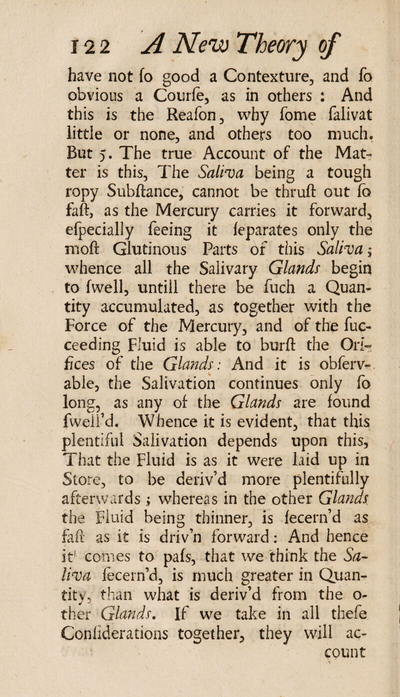 have not fo good a Contexture, and fo obvious a Courfe, as in others : And this is the Reafon, why fome falivat little or none, and others too much. But 5. The true Account of the Mat¬ ter is this, The Saliva being a tough ropy Subftance, cannot be thruft out fo faft, as the Mercury carries it forward, elpecially feeing it leparates only the moft Glutinous Parts of this Salhuj, whence all the Salivary Glands begin to [well, untill there be fuch a Quan¬ tity accumulated, as together with the Force of the Mercury, and of the fuc- ceeding Fluid is able to burfl: the Ori¬ fices of the Glands: And it is obferv-, able, the Salivation continues only fo long, as any of the Glands are found fweli d. Whence it is evident, that this plentiful Salivation depends upon this. That the Fluid is as it were laid up in Store, to be deriv’d more plentifully afterwards ^ whereas in the other Glands, the Fluid being thinner, is lecern’d as faft as it is driv’n forward: And hence it' comes to pafs, that we think the Sa- liua fecern’d, is much greater in Quan¬ tity, than what is deriv’d from the o- ther Glands, If we take in all thefe Conliderations together, they will ac¬ count