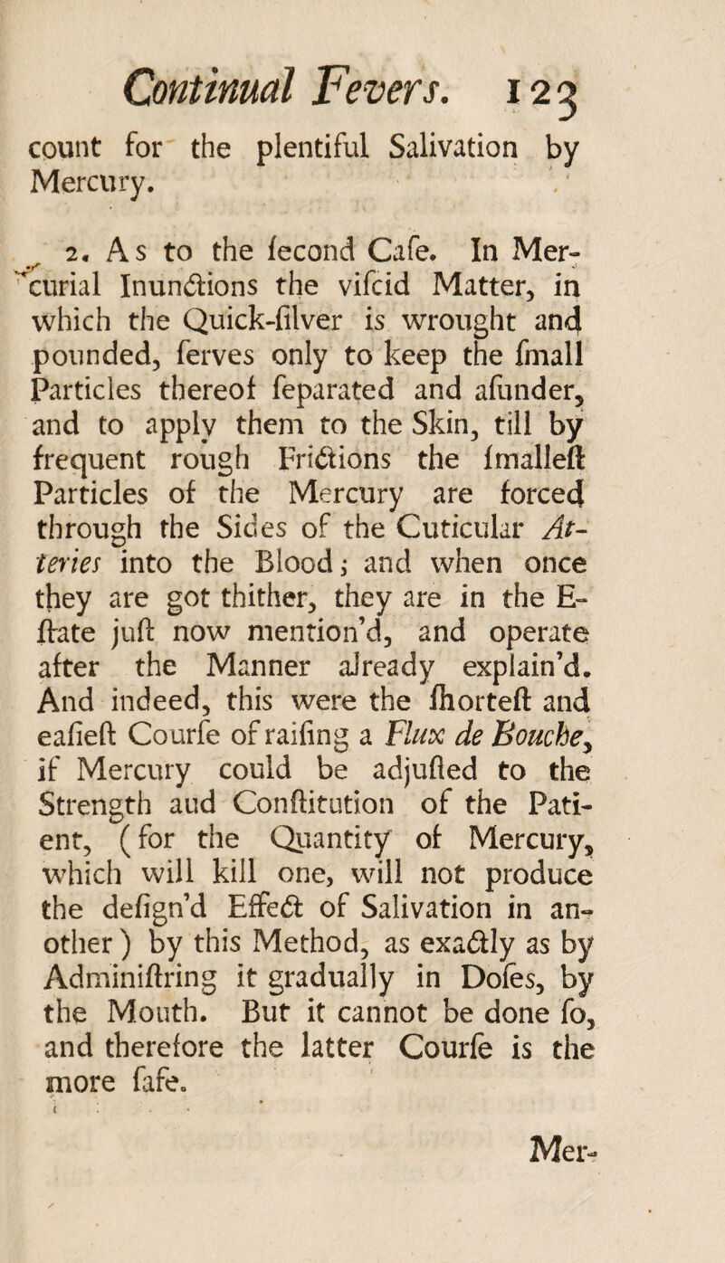 count for the plentiful Salivation by Mercury. 2. As to the fecond Cafe. In Mer- ^curial Inundions the vifcid Matter, in which the Quick-filver is wrought and pounded, ferves only to keep the fmall Particles thereof feparated and afunder, and to apply them to the Skin^ till by frequent rough Fridions the fmalleft Particles of the Mercury are forced through the Sides of the Cuticular tef'ies into the Blood, and when once they are got thither, they are in the E- ffate juft now mention’d, and operate after the Manner already explain’d. And indeed, this were the fliorteft and eafieft Courfe of raifing a Flux de BouchCy if Mercury could be adjufted to the Strength aud Conftitution of the Pati¬ ent, (for the Quantity of Mercury, which will kill one, will not produce the defign’d Effed of Salivation in an¬ other ) by this Method, as exadly as by Adminiftring it gradually in Doles, by the Mouth. But it cannot be done fo, and therefore the latter Courfe is the more fafe. Mer-