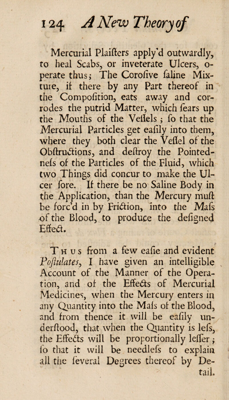 Mercurial Plaifiers apply'd outwardly, to heal Scabs, or inveterate Ulcers, o- perate thusj The Corofive faline Mix¬ ture, if there by any Part thereof in the Compofition, eats away and cor¬ rodes the putrid Matter, which fears up the Mouths of the Vellels ; fo that the Mercurial Particles get eafily into them, where they both clear the Veflel of the ObftruvSions, and deftroy the Pointed- neis of the Particles of the Fluid, which two Things did concur to make the Ul¬ cer fore. If there be no Saline Body in the Application, than the Mercury muft be forc’d in by Friction, into the Mafs ,of the Blood, to produce the defigned Effect. Thus from a few eafie and evident Foftulates^ I have given an intelligible Account of the Manner of the Opera¬ tion, and of the Effeds of Mercurial Medicines, when the Mercury enters in any Quantity into the Mals of the Blood, and from thence it will be eafily un- derftood, that when the Qiiantity is lefs, the Effefts will be proportionally lefier f lo that it will be needlefs to explain all the feveral Degrees thereof by De¬ tail.