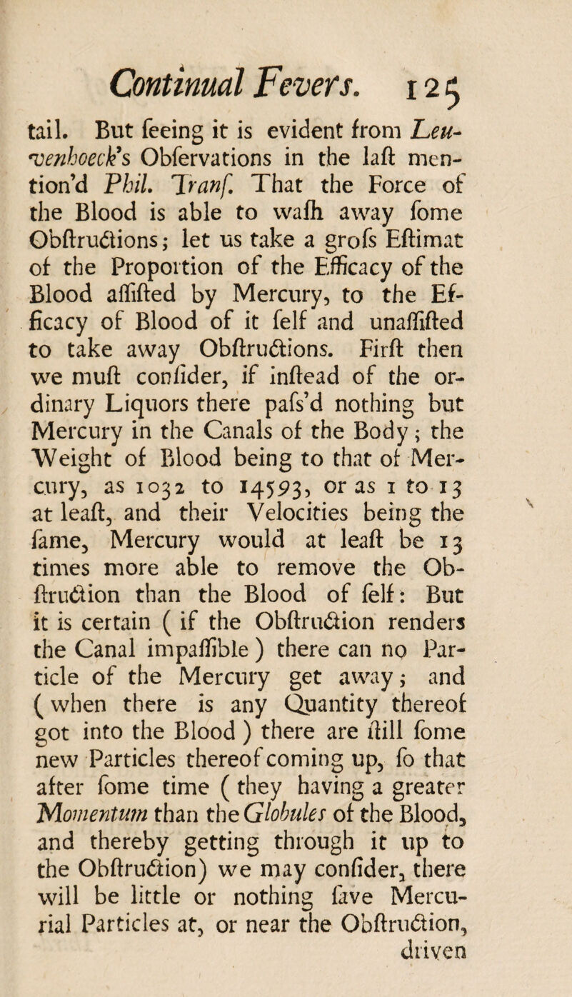 tail- But feeing it is evident from Leu^ venhoeck^s Obfervations in the laft men¬ tion’d Phil Tranf. That the Force of the Blood is able to vvafli away fome Obftrudlions; let us take a grofs Eftimat of the Proportion of the Efficacy of the Blood aflifted by Mercury, to the Ef¬ ficacy of Blood of it felf and unaffifted to take away Obftruftions. Firft then we muft conlider, if inftead of the or¬ dinary Liquors there pafs’d nothing but Mercury in the Canals of the Body; the Weight of Blood being to that ot Mer¬ cury, as 1032 to 14593, eras i to 13 at leaft, and their Velocities being the fame. Mercury would at leaft be 13 times more able to remove the Ob- ftrudion than the Blood of felf : But it is certain ( if the Obftrudion renders the Canal impaffible ) there can no Par¬ ticle of the Mercury get away j and (when there is any Quantity thereof got into the Blood) there are ftill fome new Particles thereof coming up, fo that after fome time (they having a greater Momentum than the Globules of the Blood, and thereby getting through it up to the Obftrudion) we may confider, there will be little or nothing five Mercu¬ rial Particles at, or near the ObftriKftion, driven