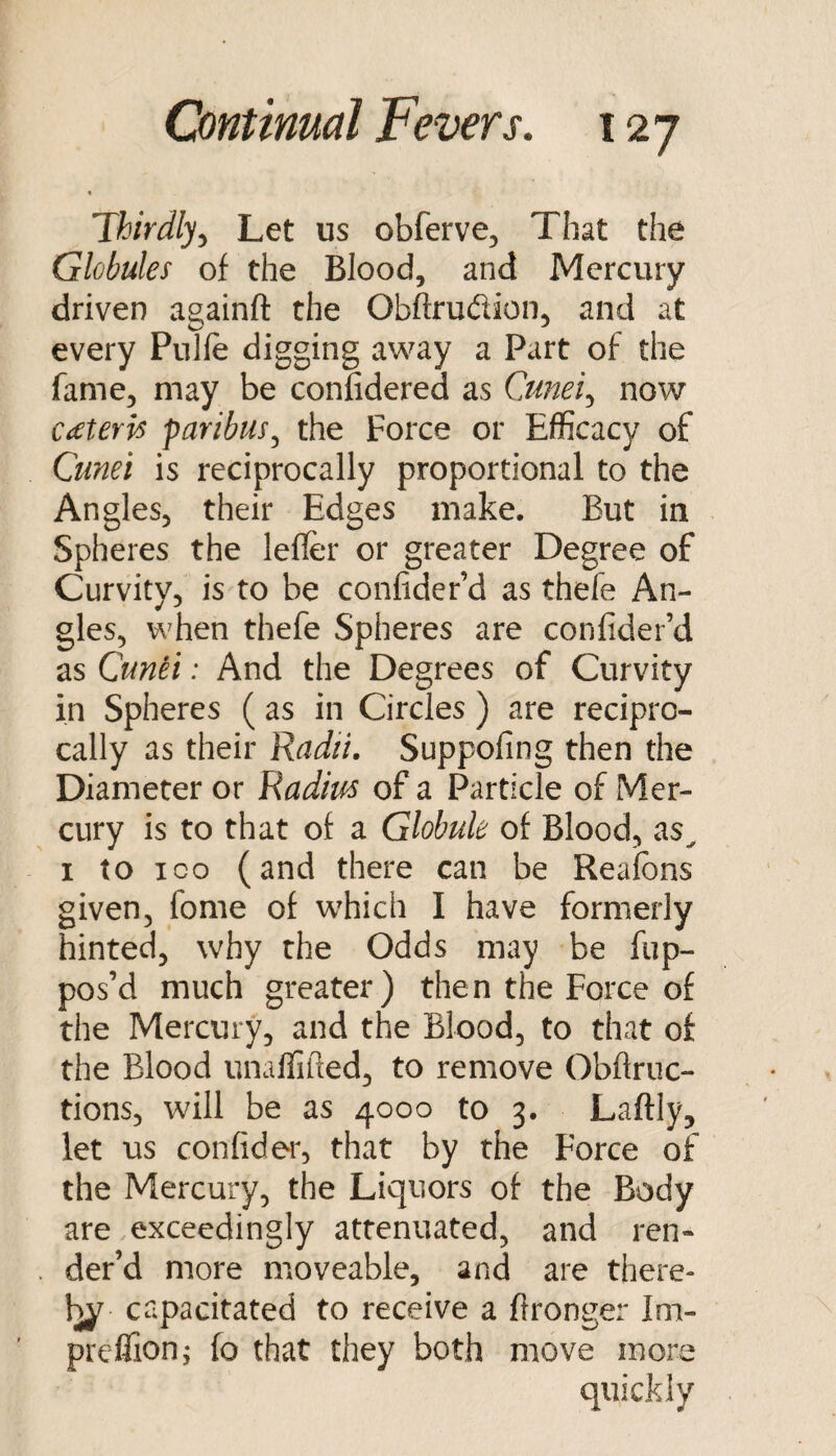 t Thirdly^ Let us obferve^ That the Globules of the Blood, and Mercury driven againft the Obftrudion, and at every Pulfe digging away a Part of the fame, may be confidered as Cjmei.^ now CiCteris faribus.^ the Force or Efficacy of Cunei is reciprocally proportional to the Angles, their Edges make. But in Spheres the lefler or greater Degree of Curvity, is to be confider’d as thefe An¬ gles, when thefe Spheres are confider’d as Cunti: And the Degrees of Curvity in Spheres ( as in Circles ) are recipro¬ cally as their Radii. Suppofing then the Diameter or Radius of a Particle of Mer¬ cury is to that of a Globule of Blood, as^ I to ICO (and there can be Realbns given, fome of which I have formerly hinted, why the Odds may be fup- pos’d much greater) then the Force of the Mercury, and the Blood, to that of the Blood unaffifted, to remove Obftruc- tions, will be as 4000 to 3. Laftly, let us confider, that by the Force of the Mercury, the Liquors of the Body are exceedingly attenuated, and ren¬ der’d more moveable, and are there- capacitated to receive a ftronger Im- prefTion; fo that they both move more quickly