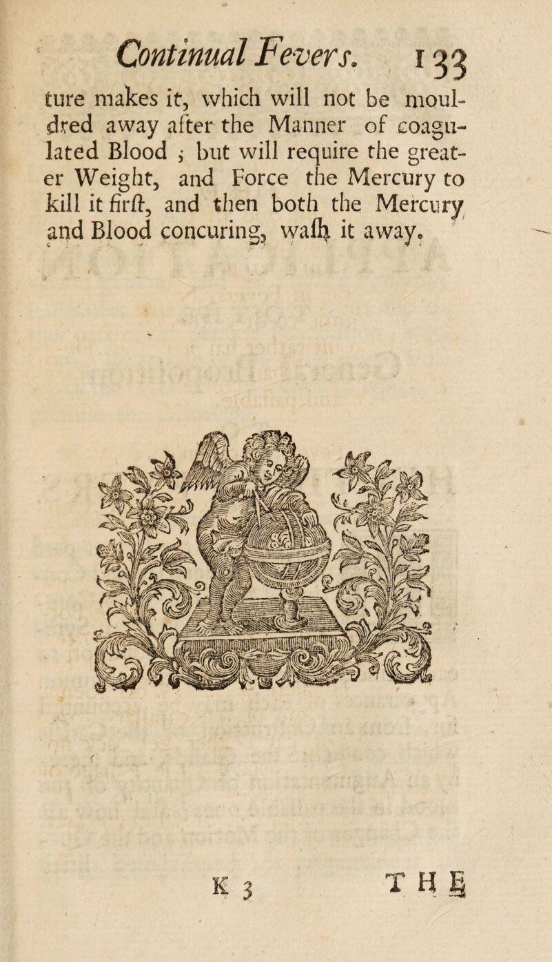 ture makes it, which will not be moul- dred away after the Manner of coagu¬ lated Blood 5 but will require the great¬ er Weight, and Force the Mercury to kill it firft, and then both the Mercury and Blood concuring:, wafl^ it away*