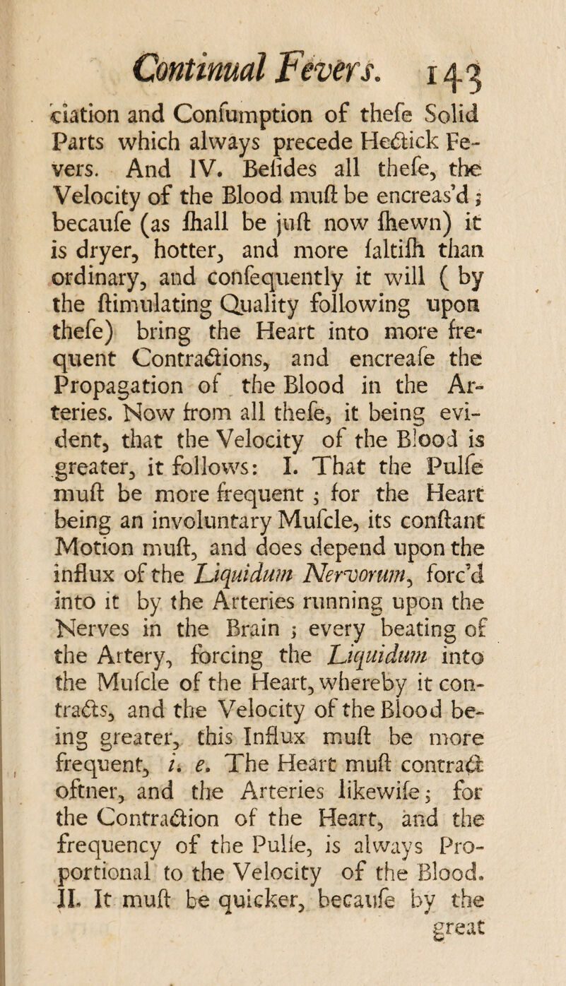 elation and Confumption of thefe Solid Parts which always precede Hec^lick Fe¬ vers. And IV. Belides all thefe, the Velocity of the Blood miift be encreas’d; becaufe (as lhall be juft now ihewn) it is dryer, hotter, and more faltilh than ordinary, and confequently it will ( by the ftimiilating Quality following upon thefe) bring the Heart into more fre¬ quent Contradions, and encreafe the Propagation of the Blood in the Ar¬ teries. Now from all thefe, it being evi¬ dent, that the Velocity of the Blood is greater, it follows: I. That the Pulfe muft be more frequent ; for the Heart being an involuntary Mufcle, its conftant Motion muft, and does depend upon the influx of the Uquidum Nervorum^ forc’d into it by the Arteries running upon the Nerves in the Brain ; every beating of the Artery, forcing the jLu[uidu?n into the Mufcle of the Heart, whereby it con- trafts, and the Velocity of the Blood be¬ ing greater, this Influx rnuft be more frequent, i, e. The Heart muft contra^: oftner, and the Arteries likewife; for the Contradion of the Heart, and the frequency of the Pulle, is always Pro¬ portional to the Velocity of the Blood. IL It muft be quicker, becaufe by the ureat