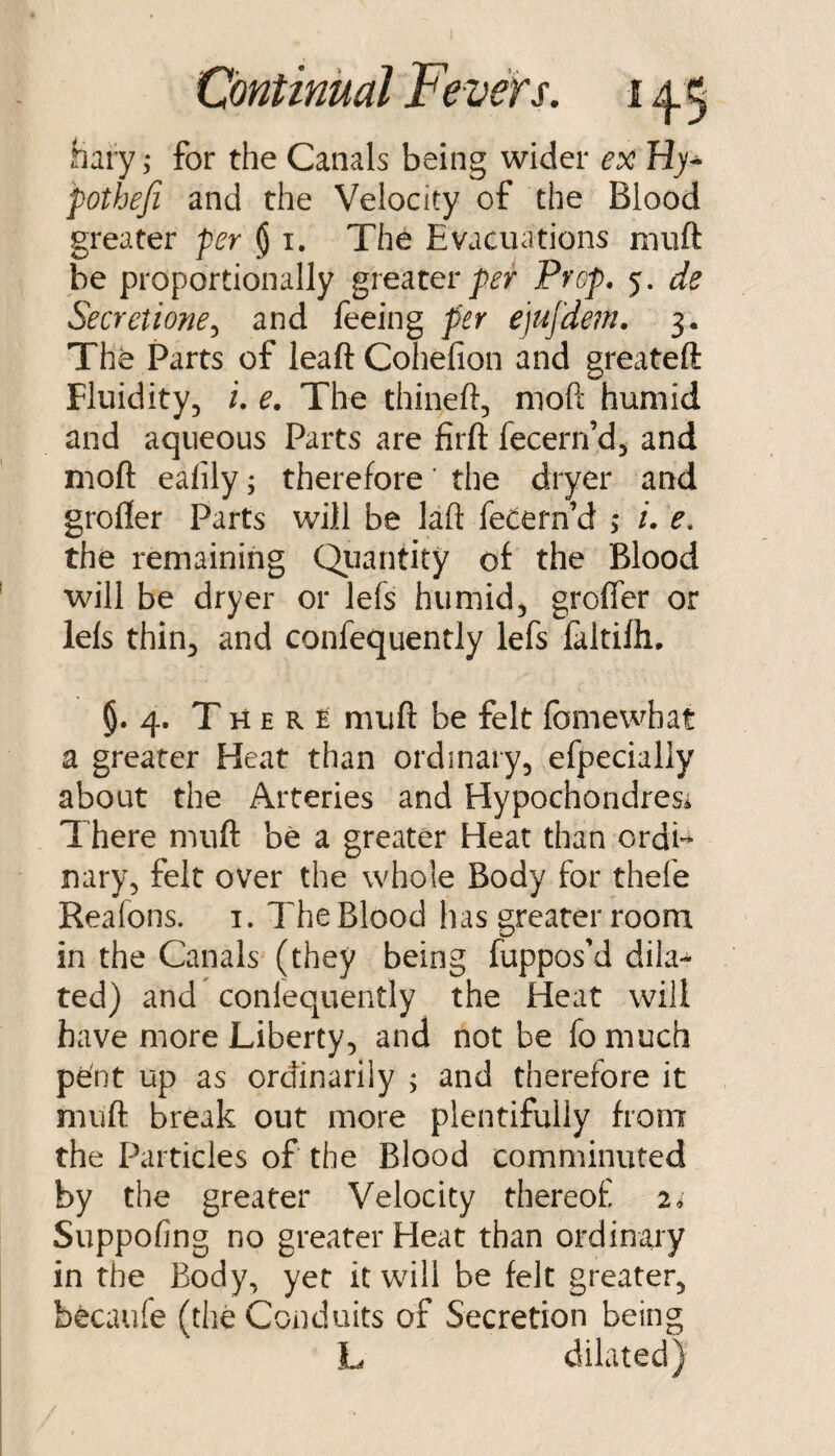 hary ,• for the Canals being wider ex Hy^ pothefi and the Velocity of the Blood greater per § i. The Evacuations muft be proportionally gveuer per Prop, 5. de Secretione^ and feeing per e]ujdem. 3. The Parts of leaft Cohefion and greateft Fluidity, i. e. The thineft, moft humid and aqueous Parts are firft fecern’d, and mofl: eafily; therefore ‘ the dryer and grofler Parts will be laft fecern’d > /. e. the remaining Qiiantity of the Blood will be dryer or lefs humid, grofler or lefs thin, and confequently lefs faltilh, 5. 4. T H E R £ muft be felt fomewhat a greater Heat than ordinary, efpecially about the Arteries and Hypochondresi There muft be a greater Heat than ordi** nary, felt over the whole Body for thefe Reafons. i. The Blood has greater room in the Canals (they being fuppos’d dila¬ ted) and coniequently the Heat will have more Liberty, and not be fo much pent up as ordinarily ; and therefore it muft break out more plentifully from the Particles of the Blood comminuted by the greater Velocity thereof i, Suppofing no greater Heat than ordinary in the Body, yet it will be felt greater, becaufe (the Conduits of Secretion being L dilated)