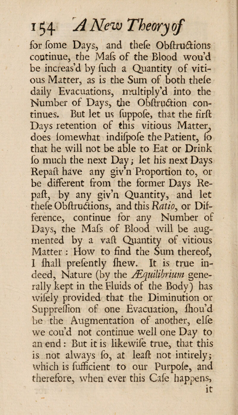 for fome Days, and thefe Obftrudions continue, the Mafs of the Blood wou d be increas’d by foch a Quantity of viti- ous Matter, as is the Sum of both thefe daily Evacuations, multiply’d into the Number of Days, tlie Obftrudion con¬ tinues. But let us fuppofe, that the firft Days retention of this vitious Matter^ does lomewhat indifpofe the Patient, fo that he will not be able to Eat or Drink fo much the next Day; let his next Days Repail hive any giv’n'Proportion to, or be different from the former Days Re- paft, by any giv’n Quantity, and let thefe Obftrudions, and this Ratio^ or Dif¬ ference, continue for any Number of Days, the Mafs of Blood will be aug¬ mented by a vaft Qjrantity of vitious Matter : How to find the Sum thereof, 1 lhall prefently Ihew. It is true in¬ deed, Nature (by the jEquilibriu?n gene¬ rally kept in the Fluids of the Body) has wifely provided that the Diminution or Suppreffion of one Evacuation, fliou’d be the Augmentation of another, elfe we cou’d not continue well one Day to an end: But it is likewife true, that this is not always fo, at leaft not intirely; which is fufficient to our Purpofe, and therefore, when ever this Cafe happens, it