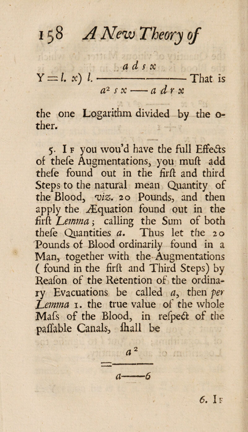 a d f X Y = l. x) 1.---That is s X-a dr X the one Logarithm divided by the o- ther. 5. If you wou’d have the full Effeds of thefe Augmentations, you muft add thefe found out in the firft and third Steps to the natural mean Quantity of the Blood, ‘viz. 20 Pounds, and then apply the ^Squation found out in the firft Jjemvia; calling the Sum of both thele Quantities a. Thus let the 20 Pounds of Blood ordinarily found in a Man, together with the-Augmentations ( found in the firft and Third Steps) by Reafon of the Retention of the ordina¬ ry Evacuations be called a, then per 'Lemma i. the true value of the whole Mafs of the Blood, in refpedt of the paffable Canals, lhall be - (■ a ^ a-6 6. If