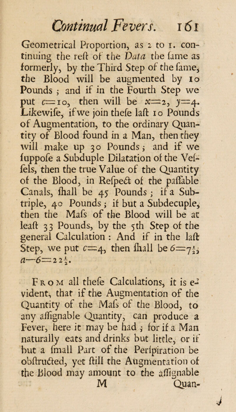 Geometrical Proportion, as 2 to i. con¬ tinuing the reft of the Data the fame as formerly, by the Third Step of the fame^ the Blood will be augmented by lo Pounds ; and if in the Fourth Step we put c=::io, then will be x—2^ 4* Likewife, if we join thefe laft 10 Pounds of Augmentation, to the ordinary Qiian- tity of Blood found in a Man, then they will make up 30 Pounds j and if we fuppofe a Subduple Dilatation of the Vef- fels, then the true Value of the Quantity of the Blood, in Refped: of the paffable, Canals, fliall be 45 Pounds ; if a Sub¬ triple, 40 Pounds ; if but a Subdecuple^ then the Mafs of the Blood will be ac leaft 33 Pounds, by the 5th Step of the general Calculation : And if in the laft: Step, we put then fhall be a—6=22^. • From all thefe Calculations, it is e- vident.^ that if the Augmentation of the Quantity of the Mafs of the Blood, to any alTignable Qiiantity, can produce a Fever, here it may be had , for if a Man naturally eats and drinks but little,' or if but a fmall Part of the Perlpiration be obftriKfted, yet ftill the Augmentation of the Blood may amount to the affignable M Quan-