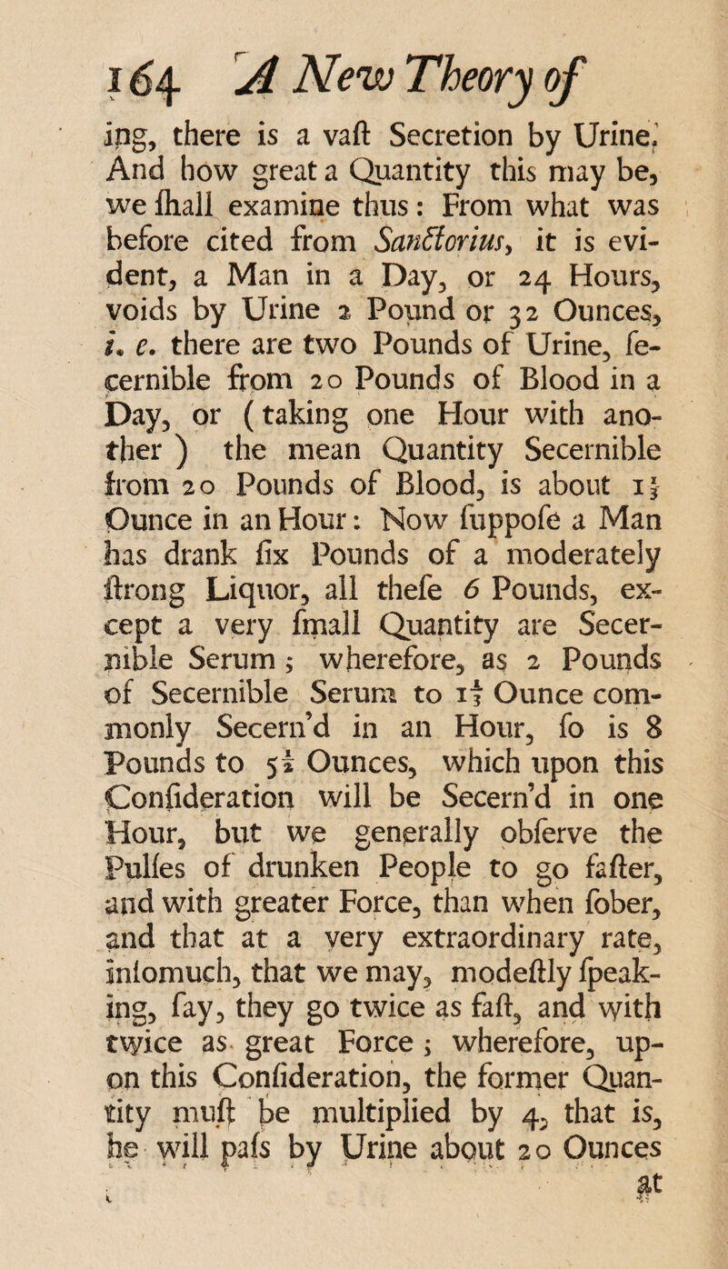 ipg, there is a vaft Secretion by UrineJ And how great a Quantity this may be, we fliall examine thus: From what was before cited from San^oriusy it is evi¬ dent, a Man in a Day, or 24 Hours, voids by Urine 2 Pound or 32 Ounces, !• e. there are two Pounds of Urine, fe- cernible from 20 Pounds of Blood in a Day, or (taking one Hour with ano¬ ther ) the mean Quantity Secernible from 20 Pounds of Blood, is about i| Ounce in an Hour: Now fuppofe a Man has drank fix Pounds of a moderately ifrong Liquor, all thefe 6 Pounds, ex¬ cept a very frnall Quantity are Secer- nible Serum; wherefore, as 2 Pounds of Secernible Serum to if Ounce com¬ monly Secern’d in an Hour, fo is 8 Pounds to 5i Ounces, which upon this Confideration will be Secern’d in one Hour, but we generally obferve the Pulfes of drunken People to go fafter, and with greater Force, than when fober, and that at a very extraordinary rate, inlomuch, that we may, modeftly fpeak- ing, fay, they go twice as faft, and with twice as. great Force ; wherefore, up¬ on this Confideration, the former Quan¬ tity muft l3e multiplied by 4^ that is, he will pafs by Urine abqut 20 Ounces at k -