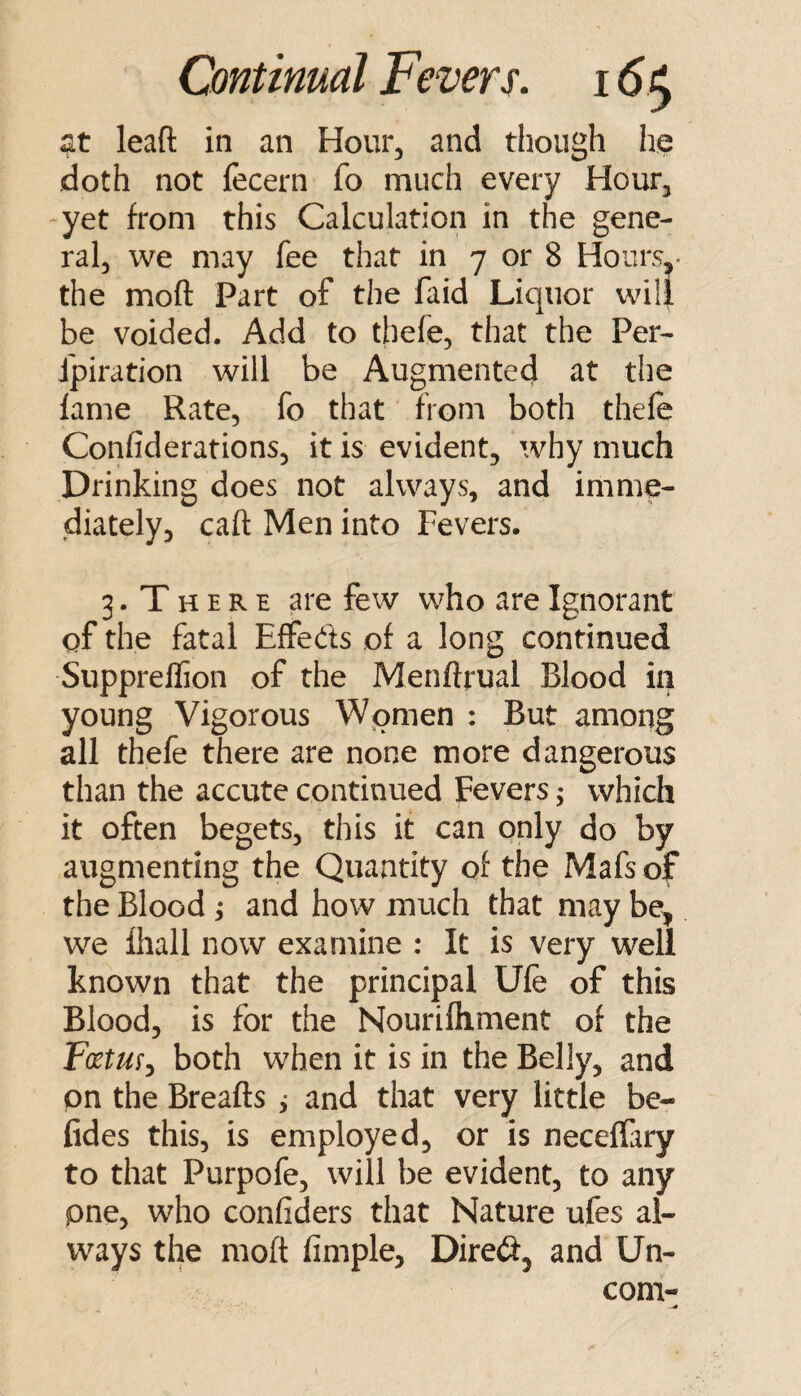 at lead in an Hour, and though he doth not fecern fo much every Hour, -yet from this Calculation in the gene¬ ral, we may fee that in 7 or 8 Hours,- the mod Part of the faid Liquor will be voided. Add to tbefe, that the Per- fpiration will be Augmented at the lame Rate, fo that froni both thele Confiderations, it is evident, why much Drinking does not always, and imme¬ diately, cad Men into Fevers. 3. T H E R E are few who are Ignorant of the fatal Effeds of a long continued Suppreflion of the Menftrual Blood in young Vigorous Women : But among all thefe there are none more dangerous than the accute continued Fevers; which it often begets, this it can only do by augmenting the Quantity of the Mafs of the Blood ; and how much that may be, we fhall now examine : It is very well known that the principal Ufe of this Blood, is for the Nourifliment of the Fcetm^ both when it is in the Belly, and on the Breads ,• and that very little be- fides this, is employed, or is neceffary to that Purpofe, will be evident, to any pne, who confiders that Nature ufes al¬ ways the mod Ample, Dired, and Un- com-