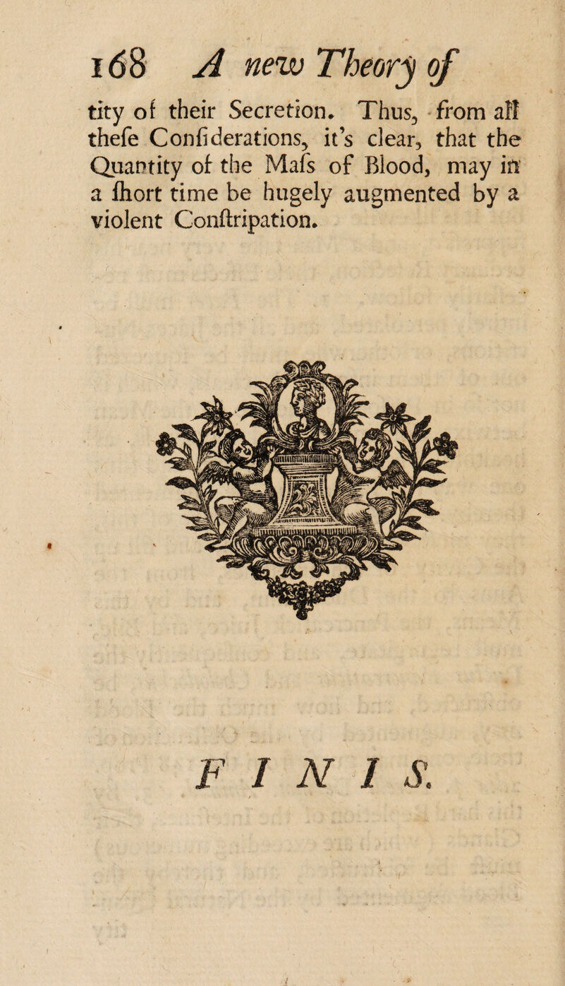 tity of their Secretion. Thus, - from aH thefe Confiderations, it’s clear, that the Quantity of the Mats of Blood, may in a Ihort time be hugely augmented by a violent Conftripation. F I N I S. ■i