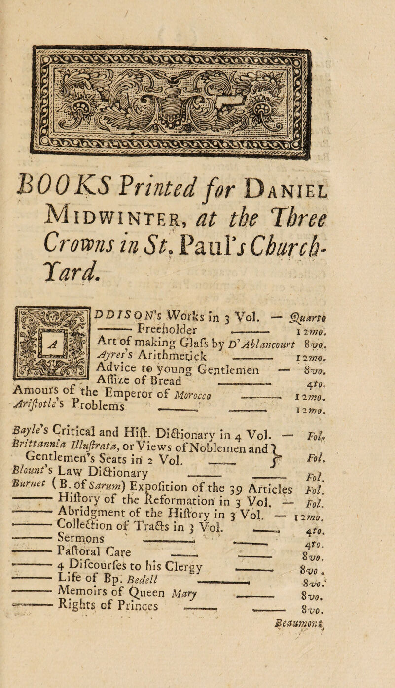 BOOKS Printed for Daniel Midwinter, at the Three Crow in St. Paul's Chnreh- Tard. D DIS 0 Works m 3 VqI. — §luart& Freeholder I 2mQ. Art of making Glafs by D’ Ahlancourt 8^a, Arithmecick - irrm. Advice t® young Gentlemen — %njo. Aflize of Bread Amours of the Emperor of Morocco Arifiotlcs rroblems I 2W0. 12mo, Bayle s Critical and Hiil. Diflionary in 4 Vol* — Britannia lUufirata, or Views of Noblemen and 7 Gentlemen’s Seats in 2 Vol. f Blount s Law Diftionary . _ Burnet {B. of Sarum) Expofition of the 39 Articles -- Hiftory of the Lformation in^ Vo] -' -Abridgment of the Hiftory in 3 Vol. — — Colleftion of Trafts in 3 Vof __ --Sermons ' —__ ■ ‘ __ • -Paftoral Care __ L__ *-4 Difcourfes to his Clergy ___ - Life of Bp. Bedell - ■ Memoirs of (7ueen Mary --Rights of Princes ——, . Fo!> Fol. Fol. FoL Fol. I imo. ^^to. ^to. Svo. SVO a S<vo.' 8vo. 8 VO. Beaumont I,A