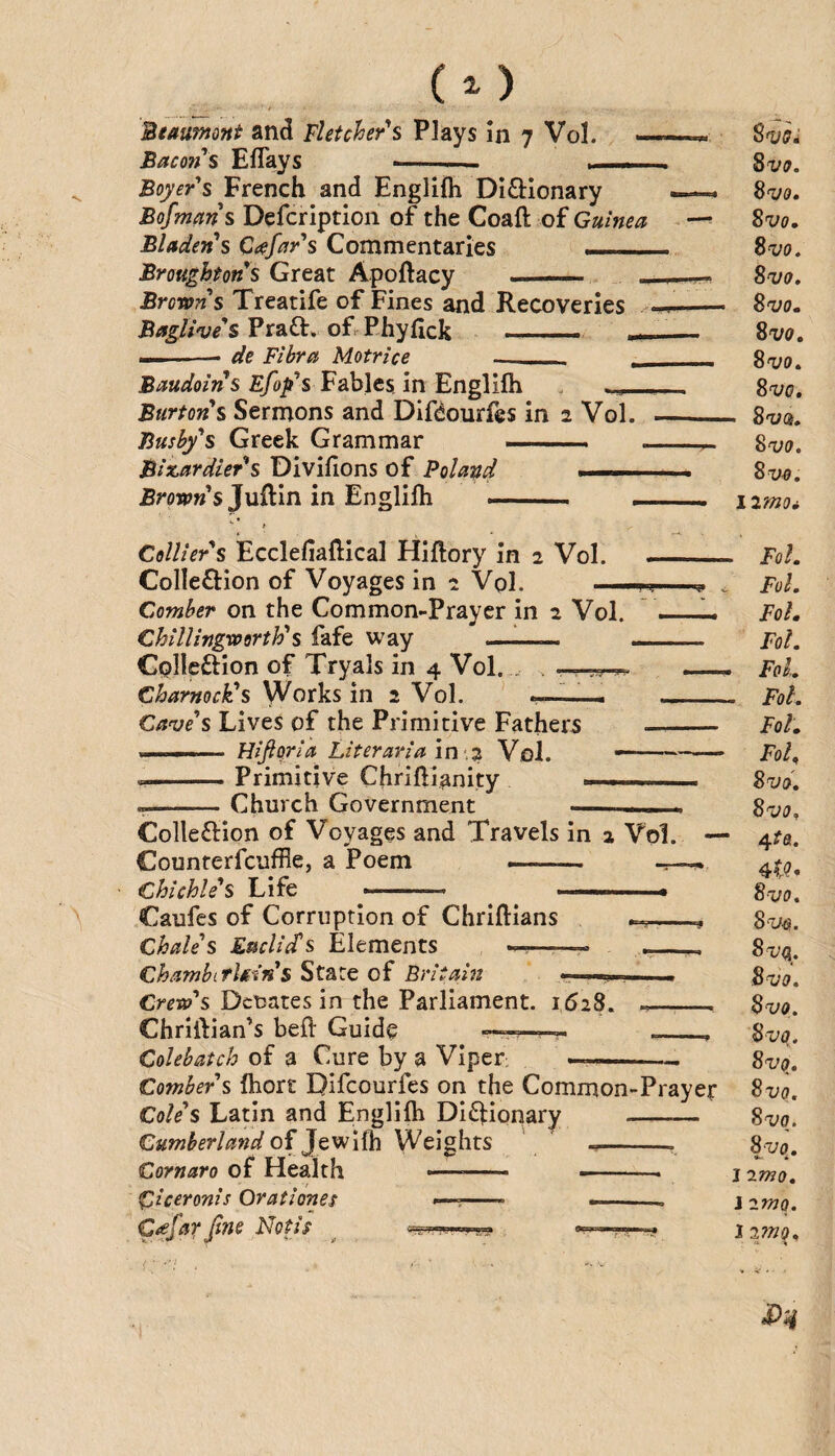 CO Beaumont and Fletcher's Plays In 7 Vol. Bacon s Eflays -— .. .. ■ %vo, Boyer's French and Englifh Di£i:Ionary — Si/o. Bofmans Defcription of the Coaft of Guinea - — %vq, Bladen's Ctefar's Commentaries - Svo, Broughton s Great Apoftacy - - ^vo. Browns Treatife of Fines and Recoveries BagUve's Prafl:. of Phyfick —- __ ^vo, ——-- de Fihra Motrice __ - Svo, Fables, in Englifh . Svo. Burtons Sermons and Difdourfes in 2 Vol. —_ Sva, Busby's Greek Grammar . . -r- 8w. Biscardier^s Diviflons of Poland . -. Svo, JSroWsJuflin in Englifh -- ■ , i2mo^ Colliers Ecclefiaflical Hiflory in 2 Vol. _ Foh Colleftion of Voyages in 2 Vol. ^ , FoI. Comber on the Common-Prayer in 2 Vol. - Foh ChilUngworth's fafe way ——. ____ Fol. CQlleftion of Tryals in 4 Vol. . . .—__ FoL Charnock's Works in 2 Vol. ' . _ Fol. Cave's Lives of the Primitive Fathers - Foh ■. - ■ Hifiqria Liter aria in .2 Vol. ■ -. Foh K ' ' Primitive Chriftlanity ...... %<Tjd, --Church Government -— Colleftion of Voyages and Travels in 2 Vol. — 4^0. Counterfcuffle, a Poem -- ^ Chichle's Life -- ■ ^ ■ Sx/u. Caufes of Corruption of Chriflians , Si/^i!. Chale's Euclids Elements ——« ___ Chambiflmn s State of Eritain . . ^vo. Crew's Dcuates in the Parliament. 1628. -_ Bvq, Chriftian’s beft Guide Colebatch of a Cure by a Viper: —~ Comber's fhort Difcourfes on the Common-Prayer Cole's Latin and Englifh Didlionary -— Sx/q. Cumberland oijtvfifin Weights ' --- 8x;q. Cornaro of Health -- ■■ j imo Ciceronis Orationes —--- —.. j 2mQ. C/efarJins Notit ^ .« l2mq.