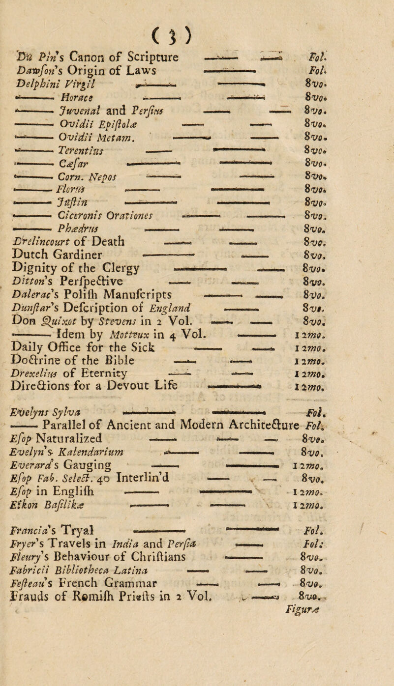 (n 'Bn Pins Canon of Scripture Dawfo?t* *s Origin of Laws Belphlni Virgil -- --- Horace ■ —- • Juvenal and Verjim • Ovidii Epifiolde ■ Ovidii Met am. ■ Terentim - ■ C^far -- Corn. Nepos Fiona --- Jnflin Ciceronis Or at i ones Phadrus — Lrelincourt of Death -- Dutch Gardiner- Dignity of the Clergy —— Ditton^s Peripe^live —— Daleracs Polifli Manufcripts Dunflars Defcription of England Don §luix.ot by Stevens in 2 Vol. •-- Idem by Mottvux in 4 Vol. Daily Office for the Sick «— Doctrine of the Bible —^ Drexelim of Eternity DireQiions for a Devout Life . Pols FoU %vq» Svo* Bvo* Bvo* Bvo» Bvo» 8vo* 8 VO* Bvo^ Bvo-> Bvo, Bvo* Bvo, Bvo, Bvo» 8vff» Bvo* 8 Vi. Bvo, iimo. 12mo, 12mo, 12md, liwo» Evelyns Sylva ..n - ■ Fol» — Parallel of Ancient and Modern Architeffure Fot, Efop Naturalized -«—* ^ —. 8ve» Evelyns- Kalendarium .- ■ ■—» ■ ■« Bvo, Everards Gauging . ■ 12mo, Efop Fah. Selecl. \nx.trVmdL - . —. 8a;o. Efop in Engliffi -- i2mo. Etkon Bajilika ■ - ^ limo. Franclds Tryal '■—■ ———— Fryer's Travels in India and Per/ia ■■ ■■ ■ Foh Fleurys Behaviour of Chriftians — Bvo, Fahricii Bibliotheca Latina —— ——. Bvo, Fefleatis French Grammar —— — - Bvo, frauds of Remiffi Priefts in 2 Vol. Bva,. Figure