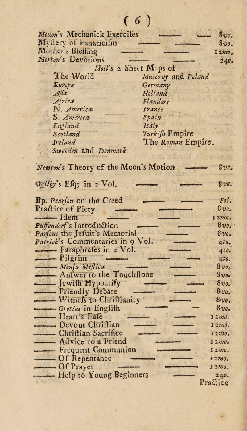 Momi's Mechanick Exercifes —. 'y— Myftery of Fanaticifm —-— —, Mother’s Bleffing ..— --- i Morto7is Devotions —— - Moll's 2 Shett Maps of The WorI3. Mujcovy and Poland Europe jipa Africa N. American S. America Eitgland Scotland Ireland Sweeden a'tid Denmark Germany Holland Flanders France Spain Italy Turkijh Empire The Roman Empire imo^ i^o. ITevston's Theory of the Moon’s Motion » OgHhy'^s Efq; in 2 Vol. --- *-- 8w* Bp. Pearfon on the CreSd -—^— ■ —- Fol. Fiaftice of Piety —---  ... ^vo.  Idem —- ■ ■ I imo. Fuffendorps Introduftion .— ■ -- ^vo. ' the Jefuit’s Memorial . 8vo* Patrick's Commentaries in 9 VoL - 4fo, —— Paraphrafes in 2 Vol. —— 4r<7. Pilgrim ■ — ——— - A-to. — Menfa Myjiica - —-- ^vot, -— AnfweTto the Touchftone -- S'vo. — Jewlfh Hypocrify —• _ 8w. --Friendly Debate .. Sa/d. -Witnefs to Chriftianlty - - ■■ Sw* — -Grotim in Englifti -- — 8w. ——— Heart’s Eale -- -- i imd. ... Devout Chriftian .— - i “imii. -Chriftian Sacrifice---- 1 ZTfJO. - Advice to a Friend -— - iz7no* - Frequent Communion ■'■■■ .. izmo. --Of Repentance .. i-zmo^ --Of Prayer -- —-- izmo. — -Help to Young Beginners 240. Practice