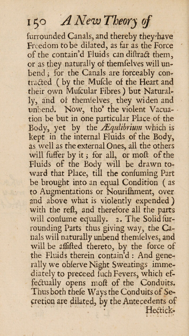 furrounded Canals, and thereby they^have Freedom to be dilated, as far as the Force of the contain’d Fluids can diftrad them, or as they naturally of themfelves will un¬ bend j for the Canals are forceably con- traded ( by the Mufcle of the Heart and their own Mufcular Fibres) but Natural¬ ly, and of themielves^ they widen and unbend. Now, tho’ the violent Vacua- - tion be but in one particular Place of the Body, yet by the jEqulibrium which is kept in the internal Fluids of the Body, as well as the external Ones, all the others will fuffer by it; for all, or moft of the Fluids of the Body will be drawn to¬ ward that Place, till the confuming Part be brought into an equal Condition ( as to Augmentations or Nourilhment, over and above what is violently expended ) with the reft, and therefore all the parts will conlume equally. 2. The Solid fur- rounding Parts thus giving way, the Ca¬ nals will naturally unbend themfelves, and will be aflifted thereto, by the force of the Fluids therein contain’d : And gene¬ rally we oblerve Night Sweatings imme¬ diately to preceed fuch Fevers, which ef¬ fectually opens moft of the Conduits. Thus both thefe Ways the Conduits of Se- ipretion are dilated, by the Antecedents of .. ■ ' ' HeCtick-