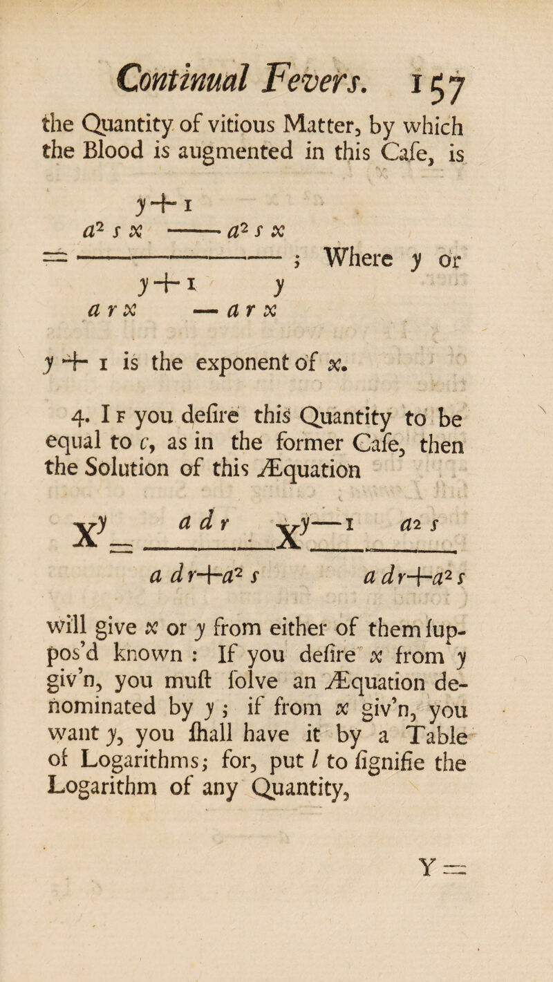 the Quantity, of vitious Matter, by which the Blood is augmented in this Cafe, is >+i aP- s X -s X ==--; Where y dr y-f-1 y ar X — ar X y 4- I is the exponent of x. 4. IF you defire this Quantity to be equal to c, as in the former Cafe, then the Solution of this Equation ^y a d r ^y—I s a dr-\-aP s adr-+-a^! will give K or y from either of them lup- pos’d known : If you defire’ x from y giv’n, you muft Iblve an Equation de¬ nominated by y j if from x giv’n, you wanty, you fliall have it by a Table of Logarithms; for, put / to fignifie the Logarithm of any Quantity, Y =