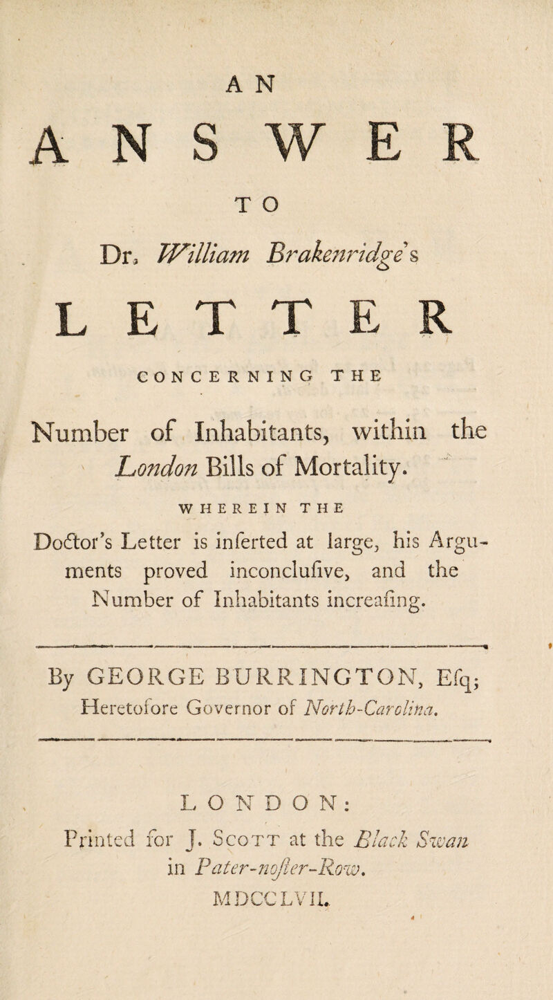 T O Dr, William Brakenridge & LETTER CONCERNING THE Number of Inhabitants, within the London Bills of Mortality. WHEREIN THE Doftor’s Letter is inferted at large., his Argu¬ ments proved inconclufive, and the Number of Inhabitants increafing. By GEORGE BTJRRINGTON, Efq; Heretofore Governor of North-Carolina, L O N DON: Printed for T. Scott at the Black Swan in Pacer-nojl'er-Row. MDCCLVIL