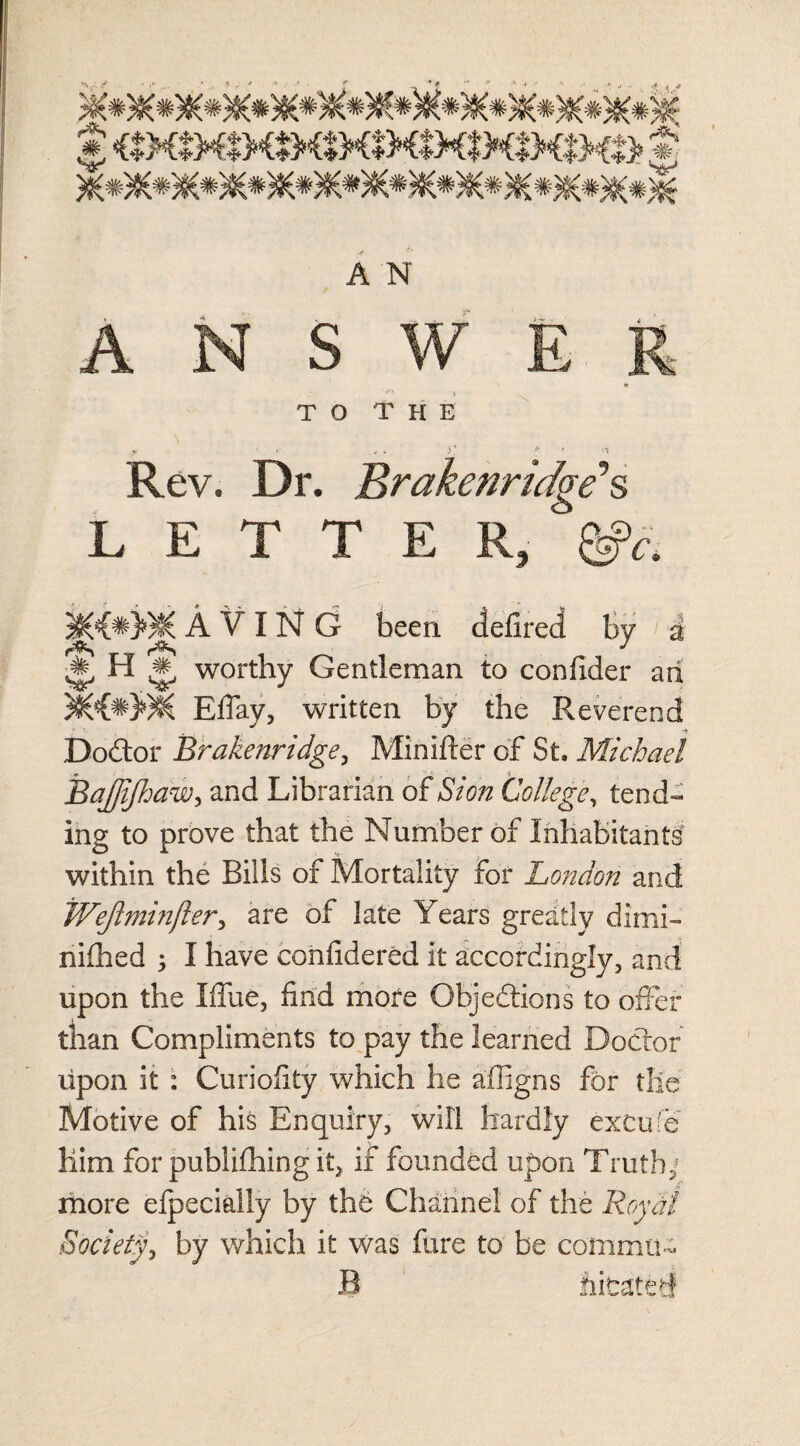 VP A N ANSWER » TO T H E Rev. Dr. Brakenridge’’s LETTER, &c. A V I N G been defired by i ^ H ,# worthy Gentleman to confider ari Eflay, written by the Reverend Do&or Brakenridge, Minifter of St. Michael Bajjijhaw, and Librarian of aS/a/z College, tend¬ ing to prove that the Number of Inhabitants within the Bills of Mortality for London and Wejlminfter, are of late Years greatly dimi¬ nished 5 I have eonfidered it accordingly, and upon the Iflue, find more Objections to offer than Compliments to pay the learned Doctor upon it : Curiofity which he affigns for tile Motive of his Enquiry, will hardly exCufe Him for publishing it, if founded upon Truth; more efpecially by the Channel of the Royal Society, by which it was fure to be comma- B hicatet!