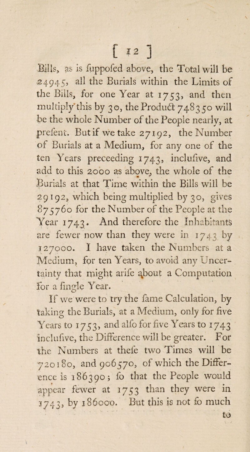Bills, as is fuppofed above, the Total will be 24945, ail the Burials within the Limits of the Bills, for one Year at 1753, and then multiply this by 30, the Product 748350 will be the whole Number of the People nearly, at prefent. But if we take 27192, the Number of Burials at a Medium, for any one of the ten Years preceeding 1743, inclufive, and add to this 2000 as above, the whole of the .Burials at that Time within the Bills will be 29192, which being multiplied by 30, gives 875760 for the Number of the People at the Year 1743 * And therefore the Inhabitants are fewer now than they were in 1743 by 127000. I have taken the Numbers at a Medium, for ten Years, to avoid any Uncer¬ tainty that might arife ^bout a Computation for a fingle Year. If we were to try the fame Calculation, by taking the Burials, at a Medium, only for five Years to 1753, and alfo for five Years to 1743 inclufive, the Difference will be greater. For the Numbers at thefe two Times will be 720180, and 906570, of which the Differ¬ ence is 186390; fo that the People would appear fewer at 1753 than they were in 3743, by 186000. But this is not fo much to