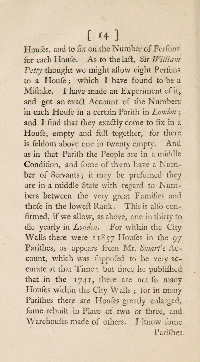 [ *4 ] Houfes, and to fix on the Number of Perfons for each Houfe. As to the laft, Sir William Petty thought we might allow eight Perfons to a Houfe; which I have found to be a Miftake. I have made an Experiment of it, and got an exadl Account of the Numbers in each Houfe in a certain Parifh in London ; and I find that they exactly come to fix in a Houfe, empty and full together, for there is feldom above one in twenty empty. And as in that Parifh the People are in a middle Condition, and fome cf them have a Num¬ ber of Servants; it may be prefumed they are in a middle State with regard to Num¬ bers between the very great Families and thofe in the lowed Rank. This is alfo con¬ firmed, if we allow, as above, one in thirty to die yearly in London. For within the City Walls there were 11857 Houfes in the 97 Parifhes, as appears from Mr, Smart's Ac¬ count, which was fuppofed to be very ac¬ curate at that Time: but fince he publifhed that in the 1741, there are not fo many Houfes within the City Walls 5 for in many Parifhes there are Houfes greatly enlarged, fome rebuilt in Place of two or three, and W arehoufes made of others. I know fome Parifh qs