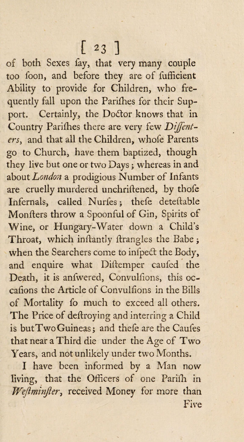 of both Sexes fay, that very many couple too foon, and before they are of fufficient Ability to provide for Children, who fre¬ quently fall upon the Parifhes for their Sup¬ port. Certainly, the Dodfor knows that in Country Parifhes there are very few Dijfent- ers, and that all the Children, whole Parents go to Church, have them baptized, though they live but one or two Days; whereas in and about London a prodigious Number of Infants are cruelly murdered unchriftened, by thofe Infernals, called Nurfes; thefe deteftable Monfters throw a Spoonful of Gin, Spirits of Wine, or Hungary-Water down a Child’s Throat, which inftantly ftrangles the Babe j when the Searchers come to infpedt the Body, t and enquire what Diffemper caufed the Death, it is anfwered, Convulfions, this oc- cafions the Article of Convulfions in the Bills of Mortality fo much to exceed all others. The Price of deftroying and interring a Child is but Two Guineas; and thefe are the Caufes that near a Third die under the Age of Two Years, and not unlikely under two Months. I have been informed by a Man now living, that the Officers of one Parifh in Wejlminjler, received Money for more than Five