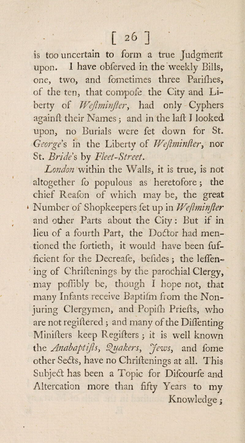 is too uncertain to form a true judgment upon. 1 have obferved in the weekly Bills, one, two, and fometimes three Parifhes, of the ten, that compofe the City and Li¬ berty of Wejlminjier, had only Cyphers againfi their Names; and in the laft I looked upon, no Burials were fet down for St. George s in the Liberty of TVeftmindery nor St. Brides by Fleet-Street. London within the Walls, it is true, is not altogether fo populous as heretofore, the chief Reafon of which may be, the great * Number of Shopkeepers fet up in Weftminjler and other Parts about the City: But if in lieu of a fourth Part, the Dodtor had men¬ tioned the fortieth, it would have been fuf- ficient for the Decreafe, befides; the leffen- ing of Chriflenings by the parochial Clergy, may poflibly be, though I hope not, that many Infants receive Baptifm from the Non- juring Clergymen, and Popifih Priefts, who are not regsitered 3 and many of the DiiTenting Minifters keep Regifters; it is wrell known the Anabaptijls, Quakers, jews, and fome other Sedts, have no Chriftenings at all. This Subjedt has been a Topic for Difcourfe and Altercation more than fifty Years to my Knowledge;