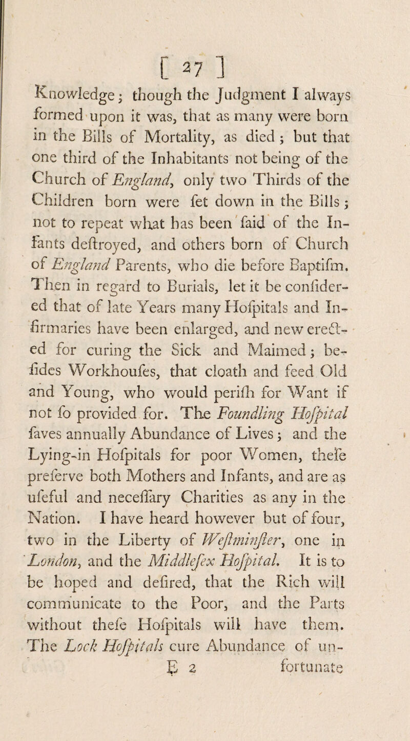 Knowledge; though the Judgment I always formed upon it was, that as many were bom in the Bills of Mortality, as died ; but that one third of the Inhabitants not being of the Church of England, only two Thirds of the Children born were fet down in the Bills; not to repeat what has been faid of the In¬ fants deftroyed, and others born of Church of England Parents, who die before Baptifm. Then in regard to Burials, let it be confider- ed that of late Years many Hofpitals and In¬ firmaries have been enlarged, and new eredt- ed for curing the Sick and Maimed; be¬ tides Workhoufes, that death and feed Old and Young, who would perifh for Want if not fo provided for. The Foundling Hofpital faves annually Abundance of Liyes; and the Lying-in Hofpital s for poor Women, the fie preferve both Mothers and Infants, and are as ufeful and neceffary Charities as any in the Nation. I have heard however but of four, two in the Liberty of WeJIminJiery one in London, and the Middlefex HofpitaL It is to be hoped and defired, that the Rich will communicate to the Poor, and the Parts without thefe Hofpitals will have them. The Lock Hofpitals cure Abundance of un- £ 2 fortunate