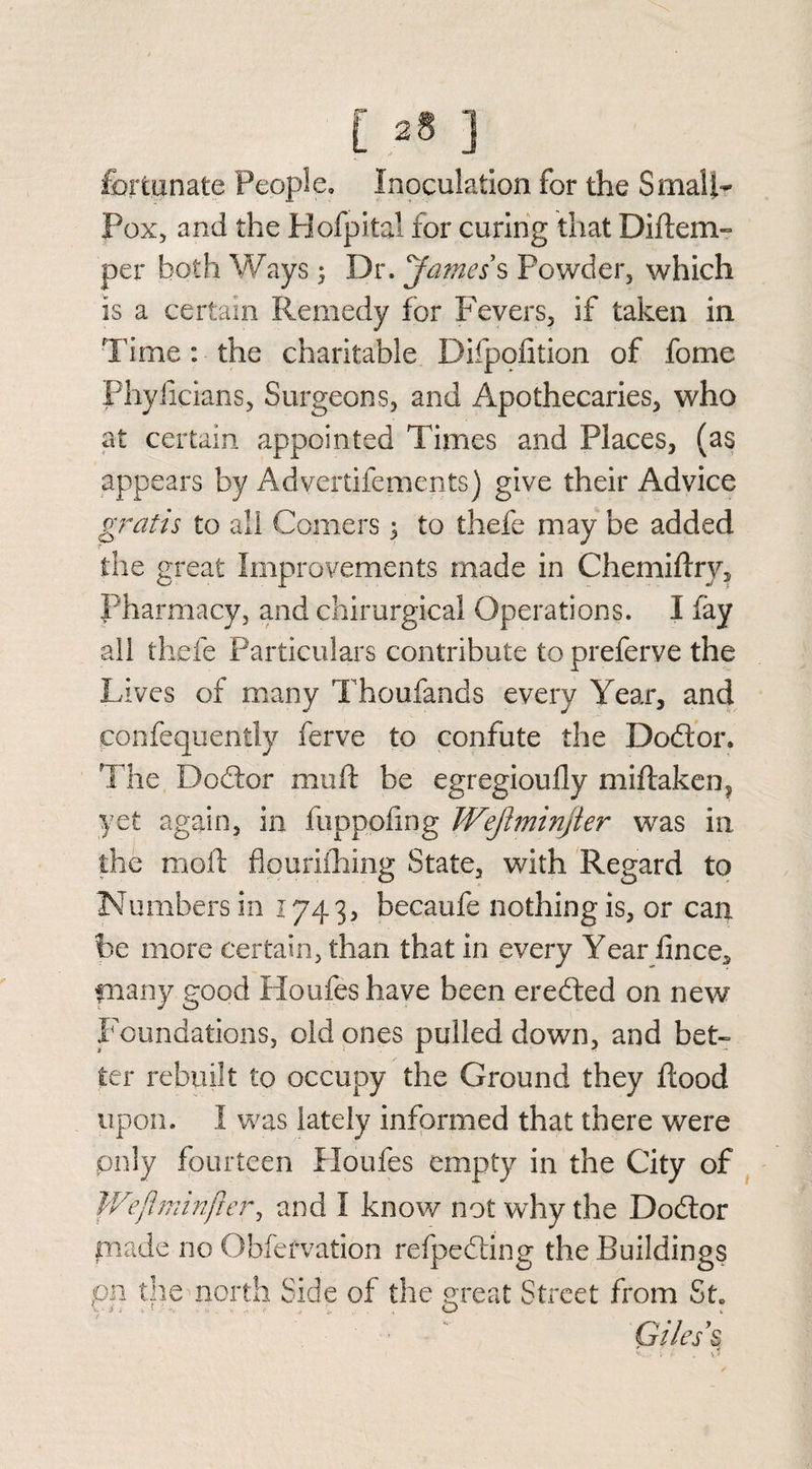 fortunate People, Inoculation for the Small- Pox, and the Hofpital for curing that Diftem- per both Ways; Dr. James s Powder, which Is a certain Remedy for Fevers, if taken in Time : the charitable Difpofition of fome Phyficians, Surgeons, and Apothecaries, who at certain appointed Times and Places, (as appears by Advertifements) give their Advice gratis to all Comers 5 to thefe may be added the great Improvements made in Chemiftrv, Pharmacy, and chirurgical Operations. I fay all thefe Particulars contribute to preferve the Lives of many Thoufands every Year, and confequently ferve to confute the Dodtor. The Dodfor muft be egregioufly miftaken? yet again, in fuppofing Wejiminjler was in the mold flpurifhing State, with Regard to Numbers in 1743, becaufe nothing is, or can be more certain, than that in every Year fince* many good Houfes have been eredted on new Foundations, old ones pulled down, and bet¬ ter rebuilt to occupy the Ground they flood upon. I was lately informed that there were pnly fourteen Houfes empty in the City of Wejhninjier, and I know not why the Dodtor made no Obfefvation refpedting the Buildings pn die north Side of the exeat Street from St. Giles's