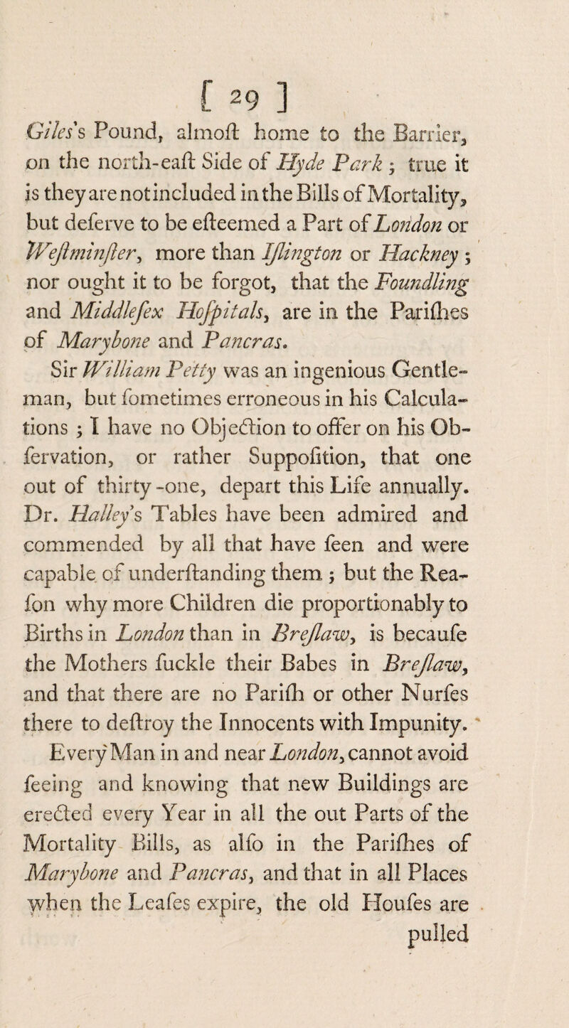 Giles's Pound, almoft home to the Barrier, on the north-eaft Side of Hyde Park ; true it is they are notincluded in the Bills of Mortality, but deferve to be efteemed a Part of London or Weftminfler, more than IJlington or Hackney ; nor ought it to be forgot, that the Foundling and Middlefex Hofpitals, are in the Parifhes of Marybone and Pancras. Sir William Petty was an ingenious Gentle¬ man, but fometimes erroneous in his Calcula¬ tions ; I have no Objection to offer on his Ob- fervation, or rather Suppofition, that one out of thirty -one, depart this Life annually. Dr. Halleys Tables have been admired and commended by all that have feen and were capable of underftanding them ; but the Rea- fon why more Children die proportionably to Births in London than in Brejlaw, is becaufe the Mothers fuckle their Babes in Brejlaw y and that there are no Parifh or other Nurfes there to deftroy the Innocents with Impunity. Every Man in and near London^ cannot avoid feeing and knowing that new Buildings are eredted every Year in all the out Parts of the Mortality Bills, as alfo in the Parifhes of Marybone and Pancras, and that in all Places when the Leafes expire, the old Houfes are pulled