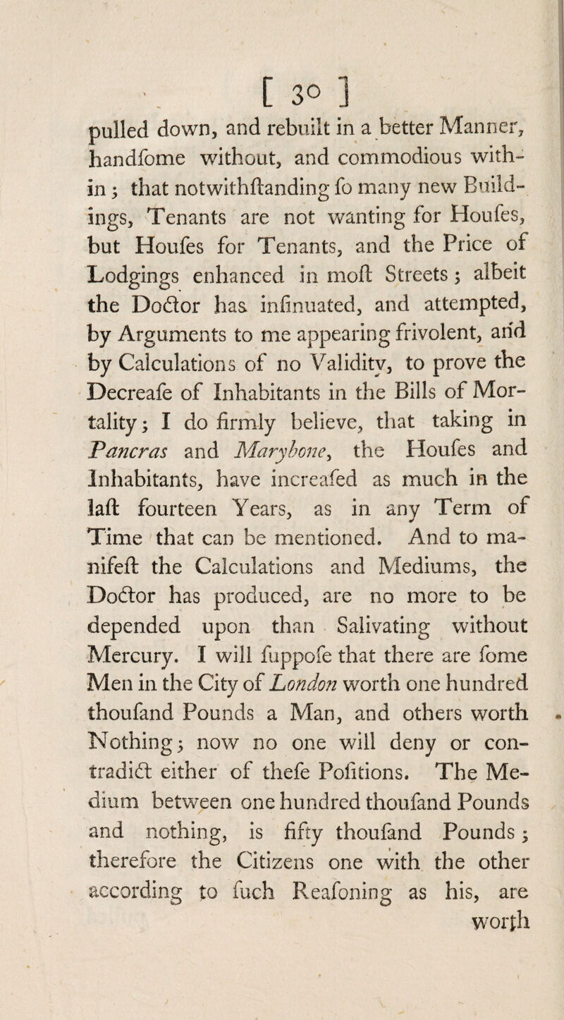 [ 3° 1 pulled down, and rebuilt in a better Manner, handfome without, and commodious with¬ in ; that notwithftanding fo many new Build¬ ings, Tenants are not wanting for Houfes, but Houfes for Tenants, and the Price of Lodgings enhanced in moll Streets; albeit the DoCtor has infinuated, and attempted, by Arguments to me appearing frivolent, arid by Calculations of no Validity, to prove the Decreafe of Inhabitants in the Bills of Mor¬ tality ; I do firmly believe, that taking in Tancras and Mary hone > the Houfes and Inhabitants, have increafed as much in the laft fourteen Years, as in any Term of Time that can be mentioned. And to ma~ nifeft the Calculations and Mediums, the Doctor has produced, are no more to be depended upon than Salivating without Mercury. I will fuppofe that there are fome Men in the City of London worth one hundred thoufand Pounds a Man, and others worth Nothings now no one will deny or con¬ tradict either of thefe Petitions. The Me¬ dium between one hundred thoufand Pounds and nothing, is fifty thoufand Pounds; therefore the Citizens one with the other according to fuch Reafoning as his, are worth