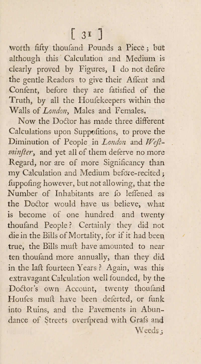 wofth fifty thoufand Pounds a Piece; but although this Calculation and Medium is clearly proved by Figures, I do not defire the gentle Readers to give their AfTent and Confent, before they are fatisfied of the Truth, by all the Houfekeepers within the Walls of London, Males and Females, Now the Dodtor has made three different Calculations upon Suppefitions, to prove the Diminution of People in London and Weft- minfter, and yet all of them deferve no more Regard, nor are of more Significancy than my Calculation and Medium before-recited; fuppofing however, but not allowing, that the Number of Inhabitants are fo lelfened as the Dodtor would have us believe, what is become of one hundred and twenty thoufand People ? Certainly they did not die in the Bills of Mortality, for if it had been true, the Bills mu ft have amounted to near ten thoufand more annually, than they did in the laft fourteen Years ? Again, was this extravagant Calculation well founded, by the Dodtor’s own Account, twenty thoufand Houfes muft have been deferted, or funk into Ruins, and the Pavements in Abun¬ dance of Streets overlpread with Grafs and W eeds ;y