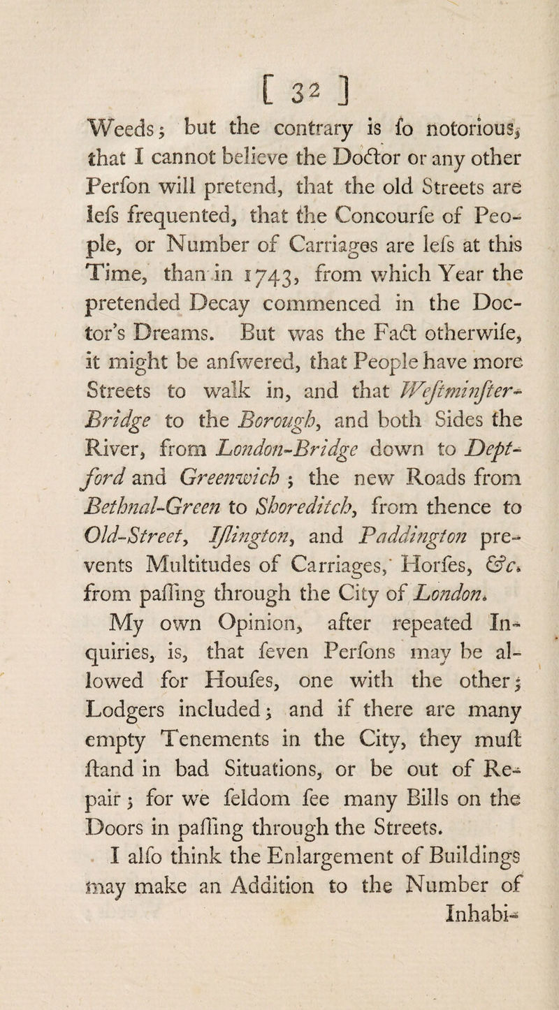Weeds; but the contrary is fo notorious* that I cannot believe the Dodor or any other Perfon will pretend, that the old Streets are lefs frequented, that the Concourfe of Peo¬ ple, or Number of Carnages are lefs at this Time, than in 1743, from which Year the pretended Decay commenced in the Doc¬ tor's Dreams. But was the Fad: otherwife, it might be anfwered, that People have more Streets to walk in, and that Weftminfter- Bridge to the Borough, and both Sides the River, from London-Bridge down to Dept¬ ford and Greenwich ; the new Roads from Bethnal-Green to Shoreditch, from thence to Old-Street, Iflington, and Badding!on pre¬ vents Multitudes of Carriages,' Horfes, &c* from palling through the City of London* My own Opinion, after repeated In¬ quiries, is, that feven Perfons may be al¬ lowed for Houfes, one with the other• Lodgers included; and if there are many empty Tenements in the City, they muft Hand in bad Situations, or be out of Re¬ pair ; for we feldom fee many Bills on the Doors in palling through the Streets. I alfo think the Enlargement of Buildings may make an Addition to the Number of Inhabi-