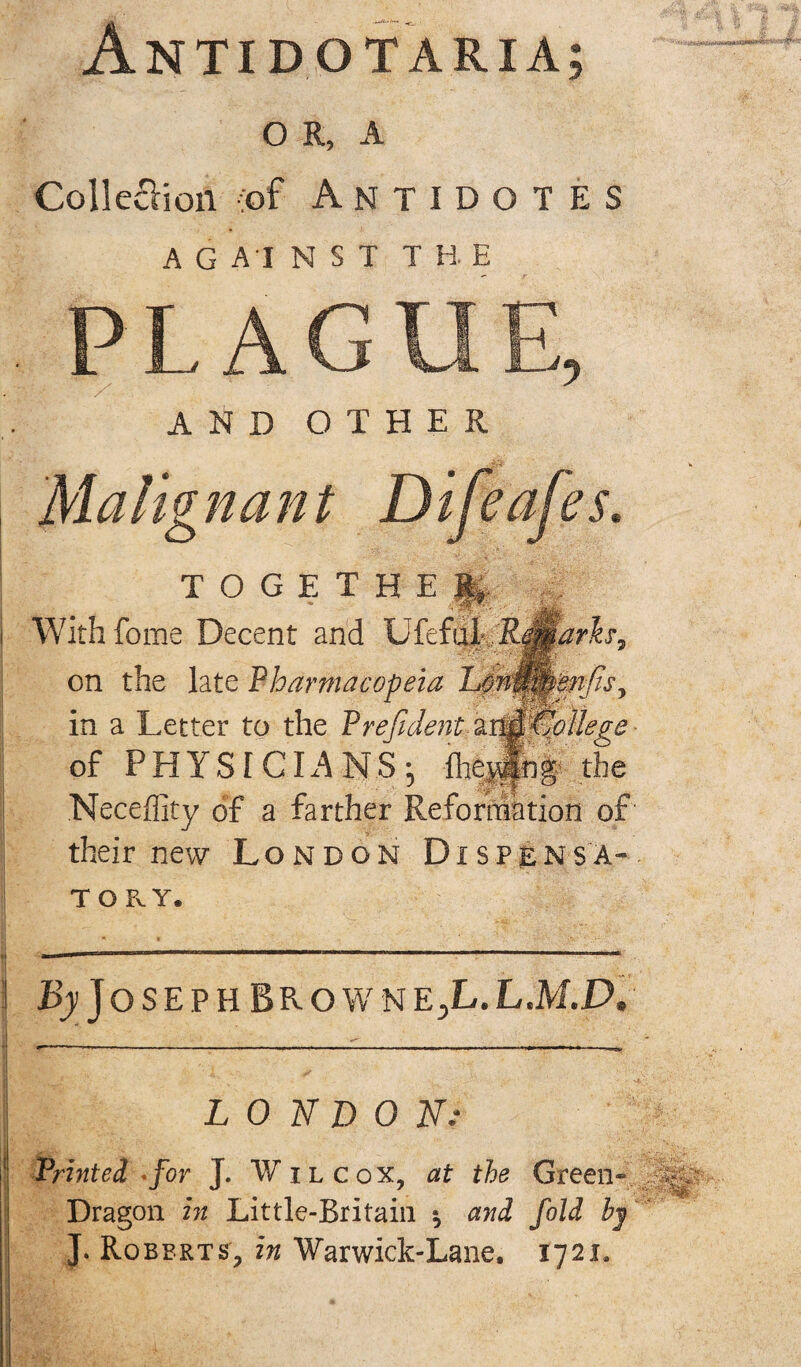 Antidotarxa; o R, A Colleciioil (of Antidotes AGAINST THE AND OTHER Malignant Difeafes. TOGETHER With feme Decent and Ufef'\x^.:RMarh9 on the late Pharmacopeia in a Letter to the Prefident aitjffJoHege of PHYSICIANS^ ihejlnf the Neceflity of a farther Reformation of' their new London Dxspensa- TORY. J OSEPH BROWNEjL.L.M.D. LONDON; ■ Printed *for J. W ilcox, at the Green- Dragon in Little-Britain $ and fold by J. Roberts, in Warwick-Lane. 1721.