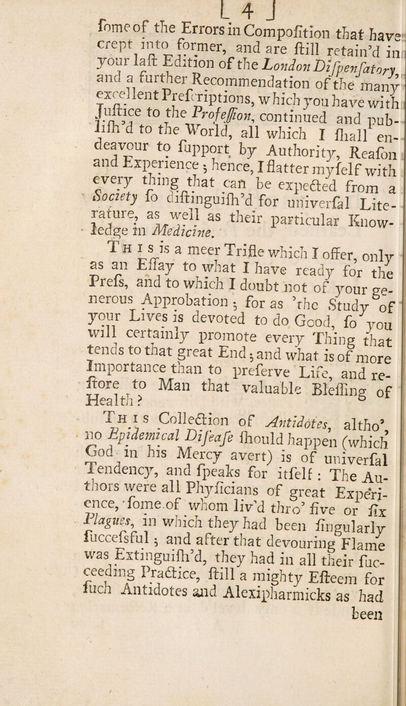 lomeof the Errors in Compofition that have crept into former, and are ftill retain’d ini Edition °ft he London Dilpenfatbry and a further Recommendation of the many: excellent PreftTiptions, which you have With: Jtdtice to the Profeffion, continued and pub- lifii d to the World, all which I fliall en¬ deavour to fupport by Authority, Reafon and Experience ; hence, I flatter myfelf with eve_r}, thing that can be expefted from a Society fo cuftinguifh’d for univerfal Lite- ^ure.’ ^ ^ their particular Know¬ ledge m Medicine. T h is is a meer Trifle which I offer, only as an Euay to what I have ready for the Prels, ana to which I doubt not of your ge¬ nerous Approbation-, for as ’the Study of your Lives is devoted to do Good, fo you will certainly promote every Thing that tends to that great End* and what is of more Lnporiance tnan to preferve Life, and re- Irore to Man that valuable Blefling of Health ? 6 1 This Colleflion of Antidotes, altho’, no Epidemical Dijeafe fiiould happen (which God ^ in his Mercy avert) is of univerfal Tendency, and fpealts for itfelf: The Au- tnors were all Phyficians of great Experi¬ ence, Tome.of whom liv’d thro’five or fix in which they had been fingularly iuccefsful • and after that devouring Flame was Extinguilh’d, they had in all their fuc- ceedmg Pradhce, ftill a mighty Efteem for luch Antidotes and Alexipharmicks as had been